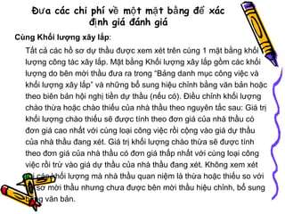 Đư a các chi phí về mộ t mặ t bằ ng để xác
đị nh giá đánh giá
Cùng Khối lượng xây lắp:
Tất cả các hồ sơ dự thầu được xem xét trên cùng 1 mặt bằng khối
lượng công tác xây lắp. Mặt bằng Khối lượng xây lắp gồm các khối
lượng do bên mời thầu đưa ra trong “Bảng danh mục công việc và
khối lượng xây lắp” và những bổ sung hiệu chỉnh bằng văn bản hoặc
theo biên bản hội nghị tiền dự thầu (nếu có). Điều chỉnh khối lượng
chào thừa hoặc chào thiếu của nhà thầu theo nguyên tắc sau: Giá trị
khối lượng chào thiếu sẽ được tính theo đơn giá của nhà thầu có
đơn giá cao nhất với cùng loại công việc rồi cộng vào giá dự thầu
của nhà thầu đang xét. Giá trị khối lượng chào thừa sẽ được tính
theo đơn giá của nhà thầu có đơn giá thấp nhất với cùng loại công
việc rồi trừ vào giá dự thầu của nhà thầu đang xét. Không xem xét
tới các khối lượng mà nhà thầu quan niệm là thừa hoặc thiếu so với
hồ sơ mời thầu nhưng chưa được bên mời thầu hiệu chỉnh, bổ sung
bằng văn bản.

 