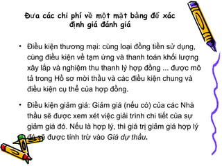 Đư a các chi phí về mộ t mặ t bằ ng để xác
đị nh giá đánh giá
• Điều kiện thương mại: cùng loại đồng tiền sử dụng,
cùng điều kiện về tạm ứng và thanh toán khối lượng
xây lắp và nghiệm thu thanh lý hợp đồng ... được mô
tả trong Hồ sơ mời thầu và các điều kiện chung và
điều kiện cụ thể của hợp đồng.
• Điều kiện giảm giá: Giảm giá (nếu có) của các Nhà
thầu sẽ được xem xét việc giải trình chi tiết của sự
giảm giá đó. Nếu là hợp lý, thì giá trị giảm giá hợp lý
đó sẽ được tính trừ vào Giá dự thầu.

 