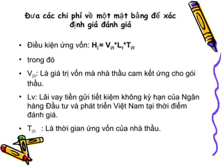 Đư a các chi phí về mộ t mặ t bằ ng để xác
đị nh giá đánh giá
• Điều kiện ứng vốn: H2 = VƯV*LV*TƯV
• trong đó
• VƯV: Là giá trị vốn mà nhà thầu cam kết ứng cho gói
thầu.
• Lv: Lãi vay tiền gửi tiết kiệm không kỳ hạn của Ngân
hàng Đầu tư và phát triển Việt Nam tại thời điểm
đánh giá.
• TƯV : Là thời gian ứng vốn của nhà thầu.

 