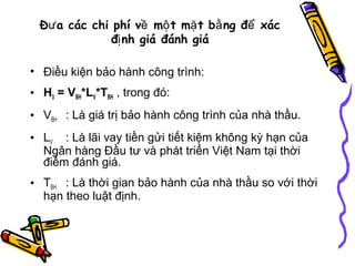 Đư a các chi phí về mộ t mặ t bằ ng để xác
đị nh giá đánh giá
• Điều kiện bảo hành công trình:
• H3 = VBH*LV*TBH , trong đó:
• VBH : Là giá trị bảo hành công trình của nhà thầu.
• LV : Là lãi vay tiền gửi tiết kiệm không kỳ hạn của
Ngân hàng Đầu tư và phát triển Việt Nam tại thời
điểm đánh giá.
• TBH : Là thời gian bảo hành của nhà thầu so với thời
hạn theo luật định.

 