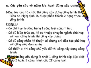 a. Các yêu cầ u về năng lự c hoạ t độ ng xây dự ng(1.5)
Năng lực của tổ chức thi công xây dựng công trình theo
Điều 64 Nghị định 16 được phân thành 2 hạng theo loại
công trình
Hạ ng 1:
- Có chỉ huy trưởng hạng 1 cùng loại công trình;
- Có đủ kiến trúc sư, kỹ sư thuộc chuyên ngành phù h ợp
với loại công trình thi công xây dựng;
- Có đủ công nhân kỹ thuật có chứng chỉ đào tạo phù hợp
với công việc đảm nhận;
- Có thiết bị thi công chủ yếu để thi công xây dựng công
trình;
- Đã thi công xây dựng ít nhất 1 công trình cấp đặc biệt,
cấp I hoặc 2 công trình cấp II cùng loại.

 