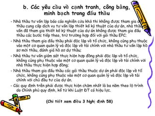 b. Các yêu cầ u về cạ nh tranh, công bằ ng,
minh bạ ch trong đấ u thầ u
- Nhà thầu tư vấn lập báo cáo nghiên cứu kh ả thi không đ ược tham gia đ ấu
thầu cung cấp dịch vụ tư vấn lập thiết kế kỹ thuật của dự án, nhà th ầu t ư
vấn đã tham gia thiết kế kỹ thuật của dự án không đ ược tham gia đ ấu
thầu các bước tiếp theo, trừ trường hợp đối với gói thầu EPC;
- Nhà thầu tham gia đấu thầu phải độc lập về tổ ch ức, không cùng ph ụ thu ộc
vào một cơ quan quản lý và độc lập về tài chính với nhà th ầu t ư vấn l ập h ồ
sơ mời thầu, đánh giá hồ sơ dự thầu;
- Nhà thầu tư vấn giám sát thực hiện hợp đồng phải độc lập v ề t ổ ch ức,
không cùng phụ thuộc vào một cơ quan quản lý và độc lập v ề tài chính v ới
nhà thầu thực hiện hợp đồng;
- Nhà thầu tham gia đấu thầu các gói thầu thuộc d ự án ph ải đ ộc l ập v ề t ổ
chức, không cùng phụ thuộc vào một cơ quan quản lý và đ ộc l ập v ề tài
chính với chủ đầu tư của dự án.
- Các quy định trên phải được thực hiện chậm nhất là ba năm theo l ộ trình
do Chính phủ quy định, kể từ khi Luật ĐT có hi ệu lực.
(Chi tiế t xem điề u 3 Nghị đị nh 58)

 