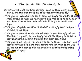 c. Yêu cầ u về tiế n độ củ a dự án
Căn cứ vào tính chất của từng gói thầu, người có thẩm quy ền quy ết
định cụ thể thời gian trong đấu thầu theo quy định sau đây:
- Thời gian sơ tuyển nhà thầu tối đa là ba mươi ngày đối với đ ấu thầu
trong nước, bốn mươi lăm ngày đối với đấu thầu quốc tế kể từ ngày
phát hành hồ sơ mời sơ tuyển đến khi có kết quả sơ tuyển đ ược
duyệt;
- Thời gian thông báo mời thầu tối thiểu là mười ngày trước khi phát
hành hồ sơ mời thầu;
- Thời gian chuẩn bị hồ sơ dự thầu tối thiểu là mười lăm ngày đối với
đấu thầu trong nước, ba mươi ngày đối với đấu thầu quốc tế kể từ
ngày phát hành hồ sơ mời thầu đến thời điểm đóng thầu;
- Thời gian có hiệu lực của hồ sơ dự thầu tối đa là một trăm tám m ươi
ngày kể từ thời điểm đóng thầu; trường hợp cần thiết có thể yêu
cầu gia hạn thời gian có hiệu lực của hồ sơ dự thầu nhưng không
quá ba mươi ngày;

 