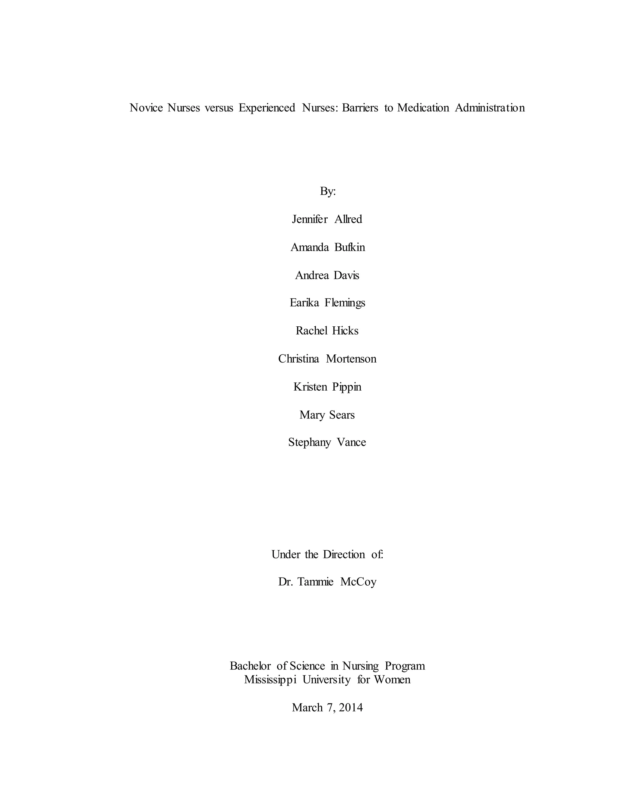 Novice Nurses versus Experienced Nurses: Barriers to Medication Administration
By:
Jennifer Allred
Amanda Bufkin
Andrea Davis
Earika Flemings
Rachel Hicks
Christina Mortenson
Kristen Pippin
Mary Sears
Stephany Vance
Under the Direction of:
Dr. Tammie McCoy
Bachelor of Science in Nursing Program
Mississippi University for Women
March 7, 2014
 