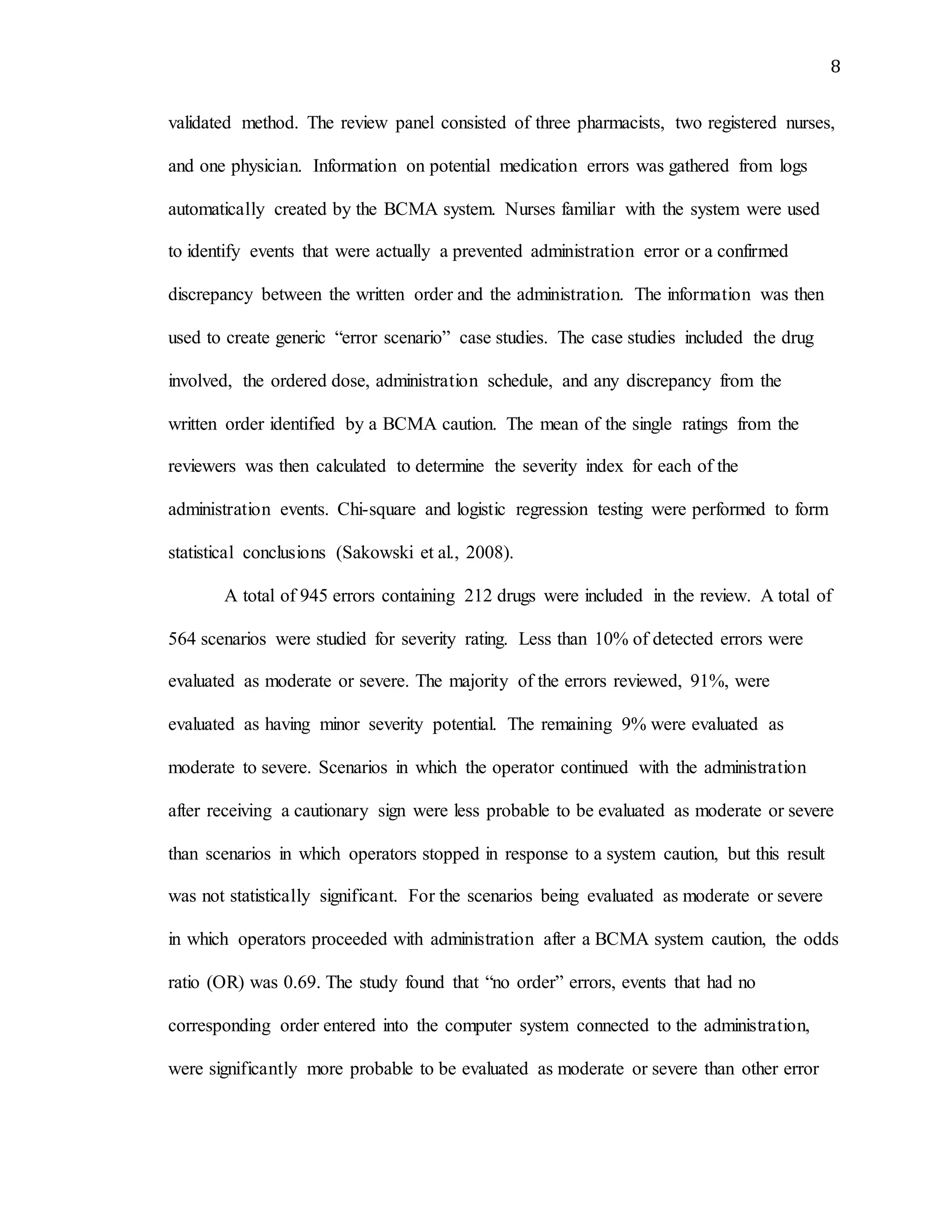 8
validated method. The review panel consisted of three pharmacists, two registered nurses,
and one physician. Information on potential medication errors was gathered from logs
automatically created by the BCMA system. Nurses familiar with the system were used
to identify events that were actually a prevented administration error or a confirmed
discrepancy between the written order and the administration. The information was then
used to create generic “error scenario” case studies. The case studies included the drug
involved, the ordered dose, administration schedule, and any discrepancy from the
written order identified by a BCMA caution. The mean of the single ratings from the
reviewers was then calculated to determine the severity index for each of the
administration events. Chi-square and logistic regression testing were performed to form
statistical conclusions (Sakowski et al., 2008).
A total of 945 errors containing 212 drugs were included in the review. A total of
564 scenarios were studied for severity rating. Less than 10% of detected errors were
evaluated as moderate or severe. The majority of the errors reviewed, 91%, were
evaluated as having minor severity potential. The remaining 9% were evaluated as
moderate to severe. Scenarios in which the operator continued with the administration
after receiving a cautionary sign were less probable to be evaluated as moderate or severe
than scenarios in which operators stopped in response to a system caution, but this result
was not statistically significant. For the scenarios being evaluated as moderate or severe
in which operators proceeded with administration after a BCMA system caution, the odds
ratio (OR) was 0.69. The study found that “no order” errors, events that had no
corresponding order entered into the computer system connected to the administration,
were significantly more probable to be evaluated as moderate or severe than other error
 