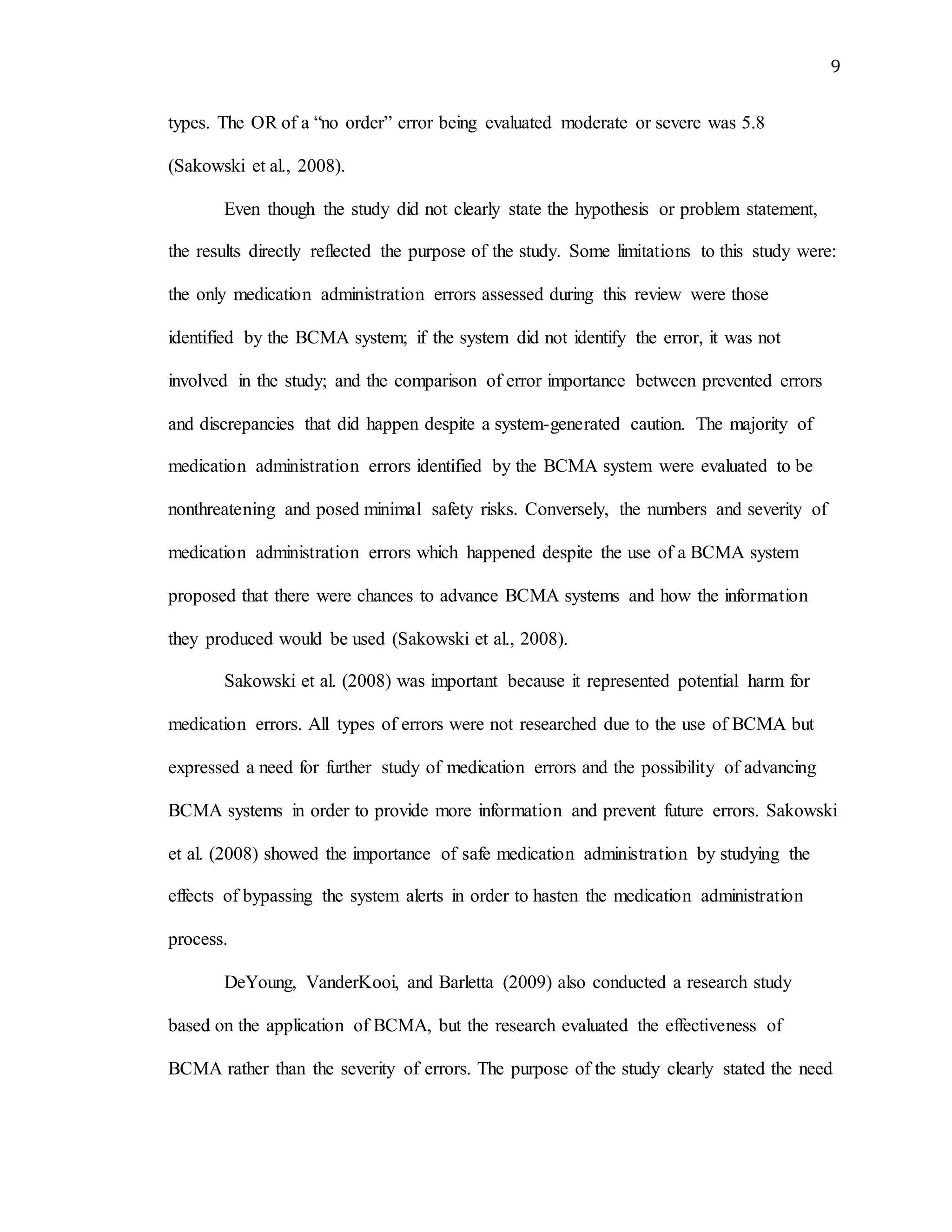 9
types. The OR of a “no order” error being evaluated moderate or severe was 5.8
(Sakowski et al., 2008).
Even though the study did not clearly state the hypothesis or problem statement,
the results directly reflected the purpose of the study. Some limitations to this study were:
the only medication administration errors assessed during this review were those
identified by the BCMA system; if the system did not identify the error, it was not
involved in the study; and the comparison of error importance between prevented errors
and discrepancies that did happen despite a system-generated caution. The majority of
medication administration errors identified by the BCMA system were evaluated to be
nonthreatening and posed minimal safety risks. Conversely, the numbers and severity of
medication administration errors which happened despite the use of a BCMA system
proposed that there were chances to advance BCMA systems and how the information
they produced would be used (Sakowski et al., 2008).
Sakowski et al. (2008) was important because it represented potential harm for
medication errors. All types of errors were not researched due to the use of BCMA but
expressed a need for further study of medication errors and the possibility of advancing
BCMA systems in order to provide more information and prevent future errors. Sakowski
et al. (2008) showed the importance of safe medication administration by studying the
effects of bypassing the system alerts in order to hasten the medication administration
process.
DeYoung, VanderKooi, and Barletta (2009) also conducted a research study
based on the application of BCMA, but the research evaluated the effectiveness of
BCMA rather than the severity of errors. The purpose of the study clearly stated the need
 