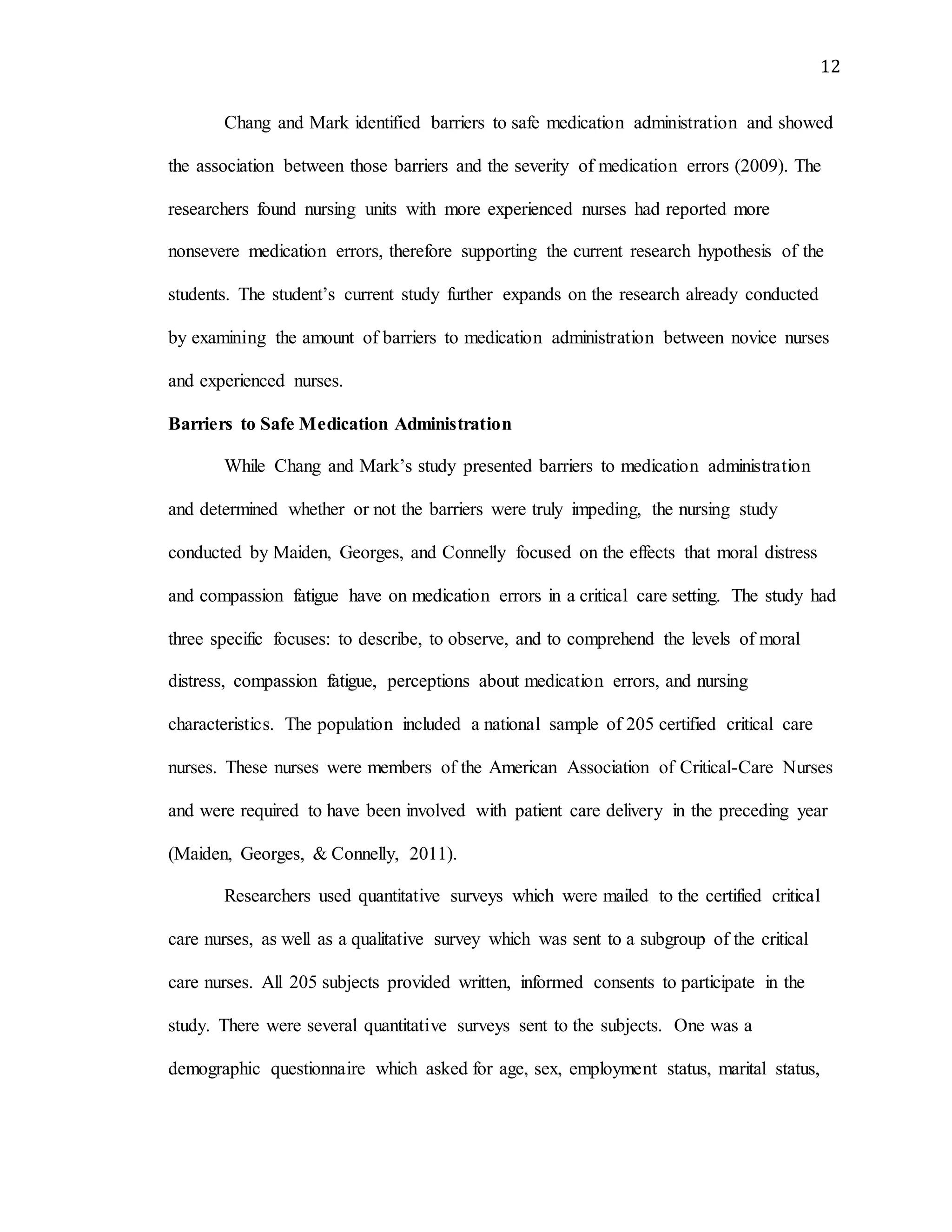 12
Chang and Mark identified barriers to safe medication administration and showed
the association between those barriers and the severity of medication errors (2009). The
researchers found nursing units with more experienced nurses had reported more
nonsevere medication errors, therefore supporting the current research hypothesis of the
students. The student’s current study further expands on the research already conducted
by examining the amount of barriers to medication administration between novice nurses
and experienced nurses.
Barriers to Safe Medication Administration
While Chang and Mark’s study presented barriers to medication administration
and determined whether or not the barriers were truly impeding, the nursing study
conducted by Maiden, Georges, and Connelly focused on the effects that moral distress
and compassion fatigue have on medication errors in a critical care setting. The study had
three specific focuses: to describe, to observe, and to comprehend the levels of moral
distress, compassion fatigue, perceptions about medication errors, and nursing
characteristics. The population included a national sample of 205 certified critical care
nurses. These nurses were members of the American Association of Critical-Care Nurses
and were required to have been involved with patient care delivery in the preceding year
(Maiden, Georges, & Connelly, 2011).
Researchers used quantitative surveys which were mailed to the certified critical
care nurses, as well as a qualitative survey which was sent to a subgroup of the critical
care nurses. All 205 subjects provided written, informed consents to participate in the
study. There were several quantitative surveys sent to the subjects. One was a
demographic questionnaire which asked for age, sex, employment status, marital status,
 