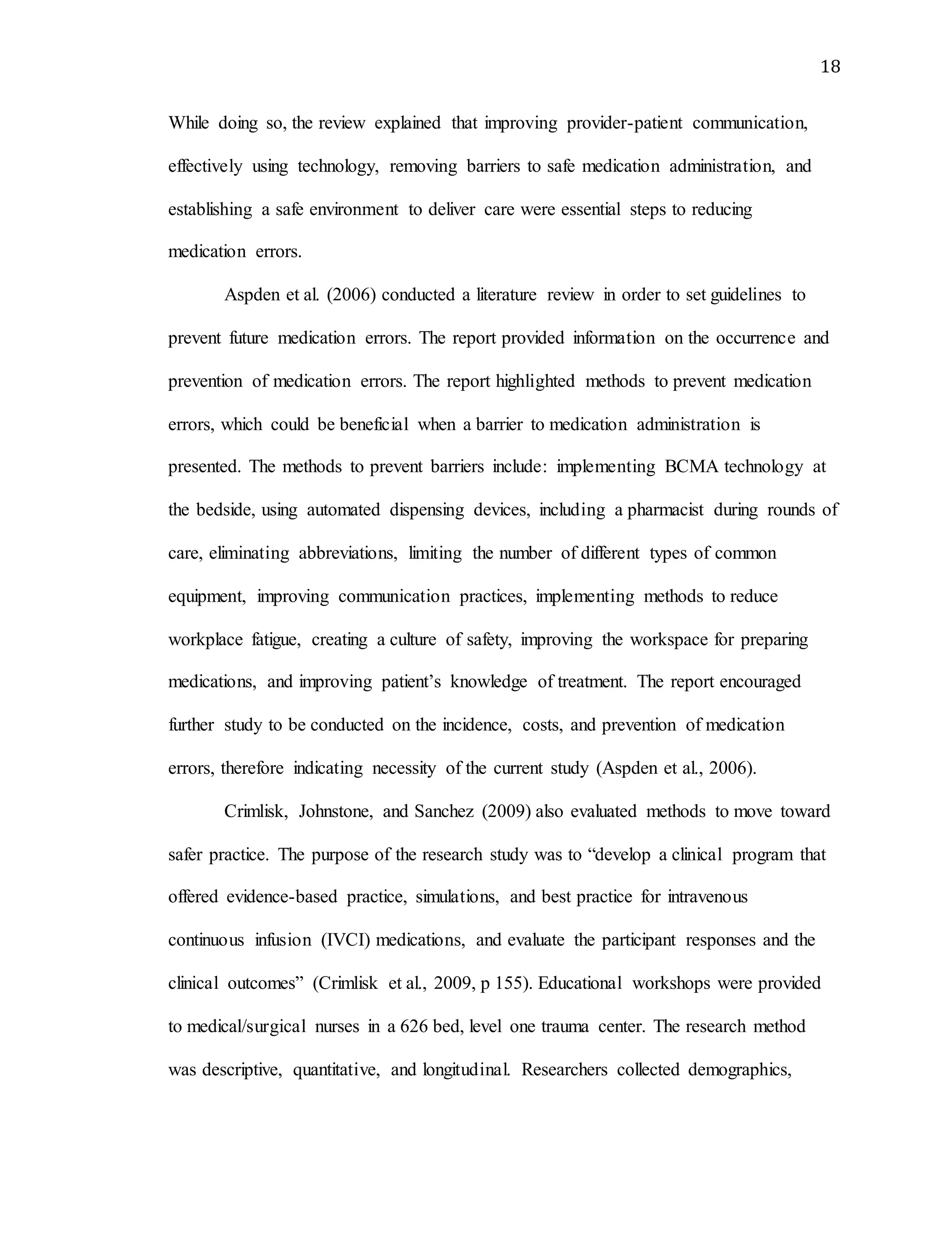 18
While doing so, the review explained that improving provider-patient communication,
effectively using technology, removing barriers to safe medication administration, and
establishing a safe environment to deliver care were essential steps to reducing
medication errors.
Aspden et al. (2006) conducted a literature review in order to set guidelines to
prevent future medication errors. The report provided information on the occurrence and
prevention of medication errors. The report highlighted methods to prevent medication
errors, which could be beneficial when a barrier to medication administration is
presented. The methods to prevent barriers include: implementing BCMA technology at
the bedside, using automated dispensing devices, including a pharmacist during rounds of
care, eliminating abbreviations, limiting the number of different types of common
equipment, improving communication practices, implementing methods to reduce
workplace fatigue, creating a culture of safety, improving the workspace for preparing
medications, and improving patient’s knowledge of treatment. The report encouraged
further study to be conducted on the incidence, costs, and prevention of medication
errors, therefore indicating necessity of the current study (Aspden et al., 2006).
Crimlisk, Johnstone, and Sanchez (2009) also evaluated methods to move toward
safer practice. The purpose of the research study was to “develop a clinical program that
offered evidence-based practice, simulations, and best practice for intravenous
continuous infusion (IVCI) medications, and evaluate the participant responses and the
clinical outcomes” (Crimlisk et al., 2009, p 155). Educational workshops were provided
to medical/surgical nurses in a 626 bed, level one trauma center. The research method
was descriptive, quantitative, and longitudinal. Researchers collected demographics,
 