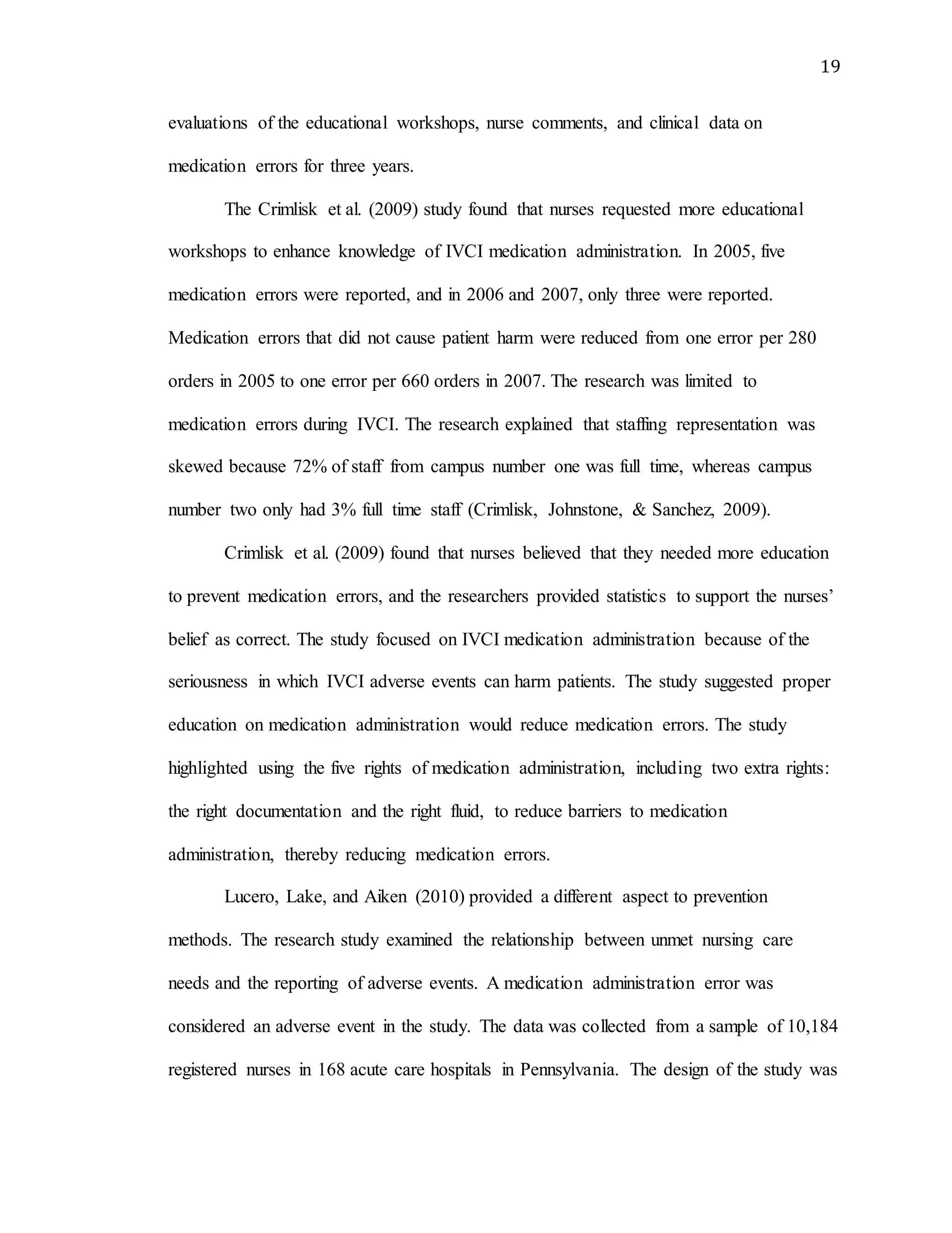 19
evaluations of the educational workshops, nurse comments, and clinical data on
medication errors for three years.
The Crimlisk et al. (2009) study found that nurses requested more educational
workshops to enhance knowledge of IVCI medication administration. In 2005, five
medication errors were reported, and in 2006 and 2007, only three were reported.
Medication errors that did not cause patient harm were reduced from one error per 280
orders in 2005 to one error per 660 orders in 2007. The research was limited to
medication errors during IVCI. The research explained that staffing representation was
skewed because 72% of staff from campus number one was full time, whereas campus
number two only had 3% full time staff (Crimlisk, Johnstone, & Sanchez, 2009).
Crimlisk et al. (2009) found that nurses believed that they needed more education
to prevent medication errors, and the researchers provided statistics to support the nurses’
belief as correct. The study focused on IVCI medication administration because of the
seriousness in which IVCI adverse events can harm patients. The study suggested proper
education on medication administration would reduce medication errors. The study
highlighted using the five rights of medication administration, including two extra rights:
the right documentation and the right fluid, to reduce barriers to medication
administration, thereby reducing medication errors.
Lucero, Lake, and Aiken (2010) provided a different aspect to prevention
methods. The research study examined the relationship between unmet nursing care
needs and the reporting of adverse events. A medication administration error was
considered an adverse event in the study. The data was collected from a sample of 10,184
registered nurses in 168 acute care hospitals in Pennsylvania. The design of the study was
 