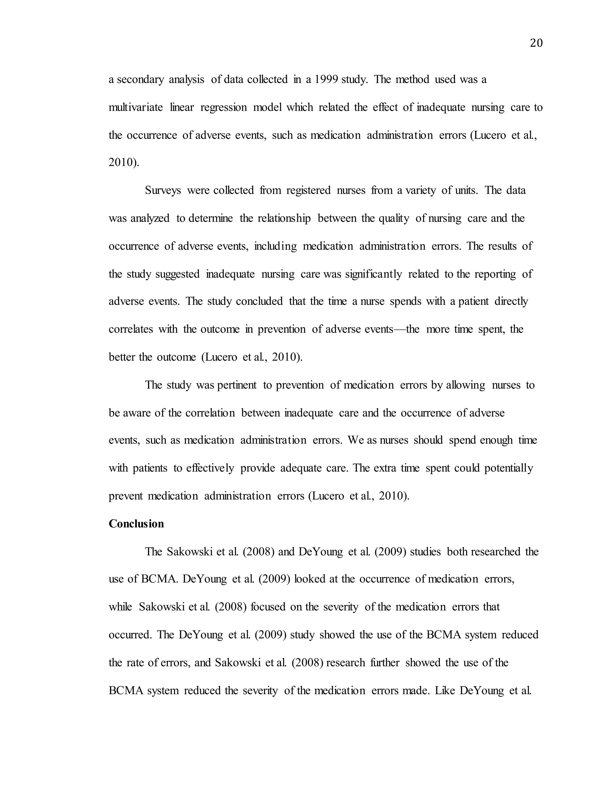20
a secondary analysis of data collected in a 1999 study. The method used was a
multivariate linear regression model which related the effect of inadequate nursing care to
the occurrence of adverse events, such as medication administration errors (Lucero et al.,
2010).
Surveys were collected from registered nurses from a variety of units. The data
was analyzed to determine the relationship between the quality of nursing care and the
occurrence of adverse events, including medication administration errors. The results of
the study suggested inadequate nursing care was significantly related to the reporting of
adverse events. The study concluded that the time a nurse spends with a patient directly
correlates with the outcome in prevention of adverse events—the more time spent, the
better the outcome (Lucero et al., 2010).
The study was pertinent to prevention of medication errors by allowing nurses to
be aware of the correlation between inadequate care and the occurrence of adverse
events, such as medication administration errors. We as nurses should spend enough time
with patients to effectively provide adequate care. The extra time spent could potentially
prevent medication administration errors (Lucero et al., 2010).
Conclusion
The Sakowski et al. (2008) and DeYoung et al. (2009) studies both researched the
use of BCMA. DeYoung et al. (2009) looked at the occurrence of medication errors,
while Sakowski et al. (2008) focused on the severity of the medication errors that
occurred. The DeYoung et al. (2009) study showed the use of the BCMA system reduced
the rate of errors, and Sakowski et al. (2008) research further showed the use of the
BCMA system reduced the severity of the medication errors made. Like DeYoung et al.
 