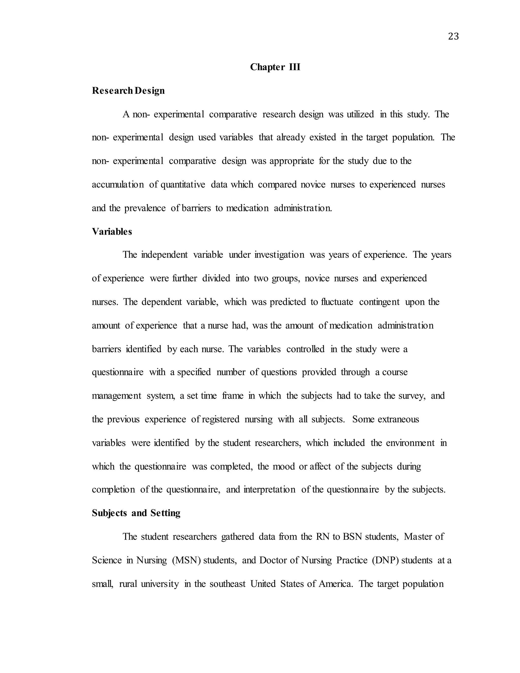 23
Chapter III
ResearchDesign
A non- experimental comparative research design was utilized in this study. The
non- experimental design used variables that already existed in the target population. The
non- experimental comparative design was appropriate for the study due to the
accumulation of quantitative data which compared novice nurses to experienced nurses
and the prevalence of barriers to medication administration.
Variables
The independent variable under investigation was years of experience. The years
of experience were further divided into two groups, novice nurses and experienced
nurses. The dependent variable, which was predicted to fluctuate contingent upon the
amount of experience that a nurse had, was the amount of medication administration
barriers identified by each nurse. The variables controlled in the study were a
questionnaire with a specified number of questions provided through a course
management system, a set time frame in which the subjects had to take the survey, and
the previous experience of registered nursing with all subjects. Some extraneous
variables were identified by the student researchers, which included the environment in
which the questionnaire was completed, the mood or affect of the subjects during
completion of the questionnaire, and interpretation of the questionnaire by the subjects.
Subjects and Setting
The student researchers gathered data from the RN to BSN students, Master of
Science in Nursing (MSN) students, and Doctor of Nursing Practice (DNP) students at a
small, rural university in the southeast United States of America. The target population
 