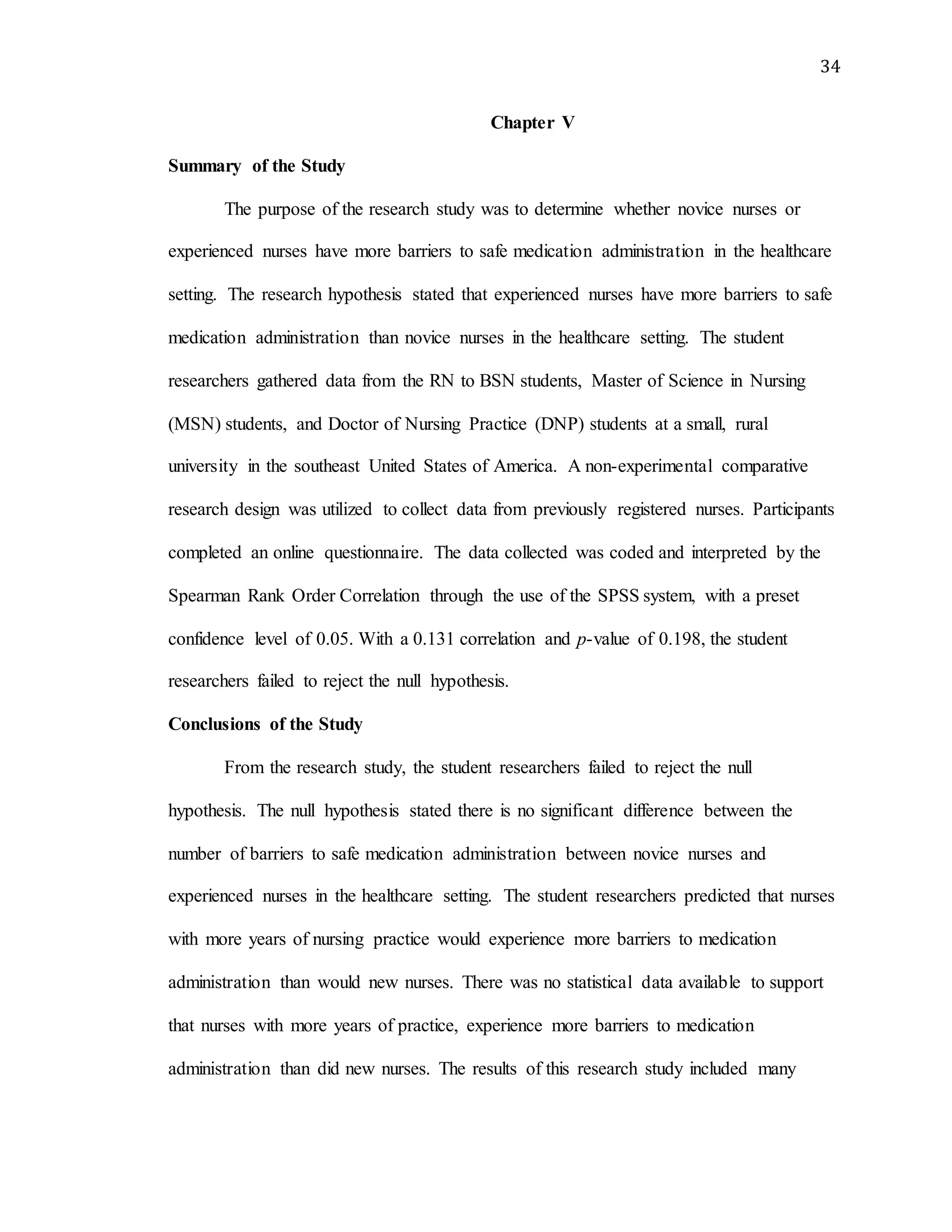 34
Chapter V
Summary of the Study
The purpose of the research study was to determine whether novice nurses or
experienced nurses have more barriers to safe medication administration in the healthcare
setting. The research hypothesis stated that experienced nurses have more barriers to safe
medication administration than novice nurses in the healthcare setting. The student
researchers gathered data from the RN to BSN students, Master of Science in Nursing
(MSN) students, and Doctor of Nursing Practice (DNP) students at a small, rural
university in the southeast United States of America. A non-experimental comparative
research design was utilized to collect data from previously registered nurses. Participants
completed an online questionnaire. The data collected was coded and interpreted by the
Spearman Rank Order Correlation through the use of the SPSS system, with a preset
confidence level of 0.05. With a 0.131 correlation and p-value of 0.198, the student
researchers failed to reject the null hypothesis.
Conclusions of the Study
From the research study, the student researchers failed to reject the null
hypothesis. The null hypothesis stated there is no significant difference between the
number of barriers to safe medication administration between novice nurses and
experienced nurses in the healthcare setting. The student researchers predicted that nurses
with more years of nursing practice would experience more barriers to medication
administration than would new nurses. There was no statistical data available to support
that nurses with more years of practice, experience more barriers to medication
administration than did new nurses. The results of this research study included many
 