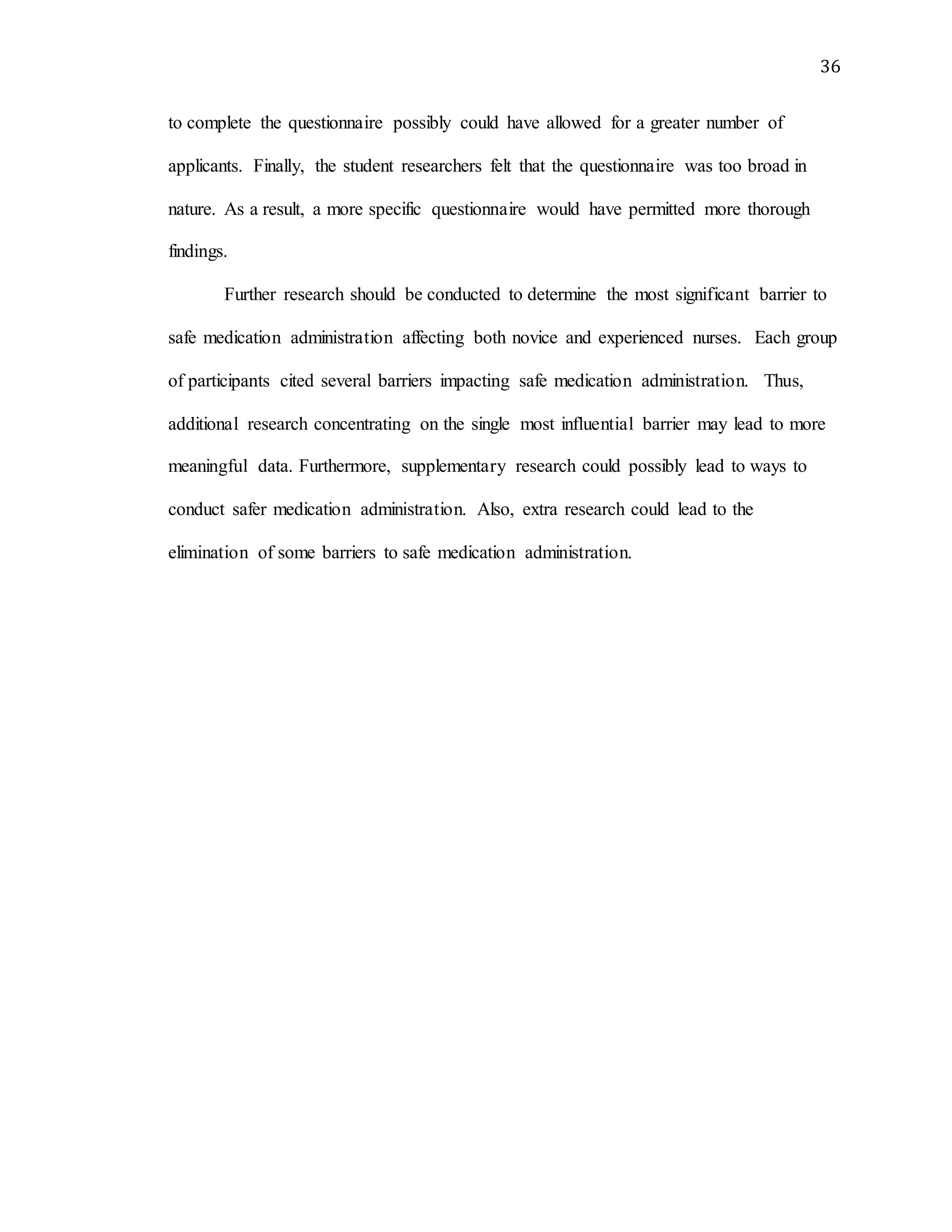 36
to complete the questionnaire possibly could have allowed for a greater number of
applicants. Finally, the student researchers felt that the questionnaire was too broad in
nature. As a result, a more specific questionnaire would have permitted more thorough
findings.
Further research should be conducted to determine the most significant barrier to
safe medication administration affecting both novice and experienced nurses. Each group
of participants cited several barriers impacting safe medication administration. Thus,
additional research concentrating on the single most influential barrier may lead to more
meaningful data. Furthermore, supplementary research could possibly lead to ways to
conduct safer medication administration. Also, extra research could lead to the
elimination of some barriers to safe medication administration.
 