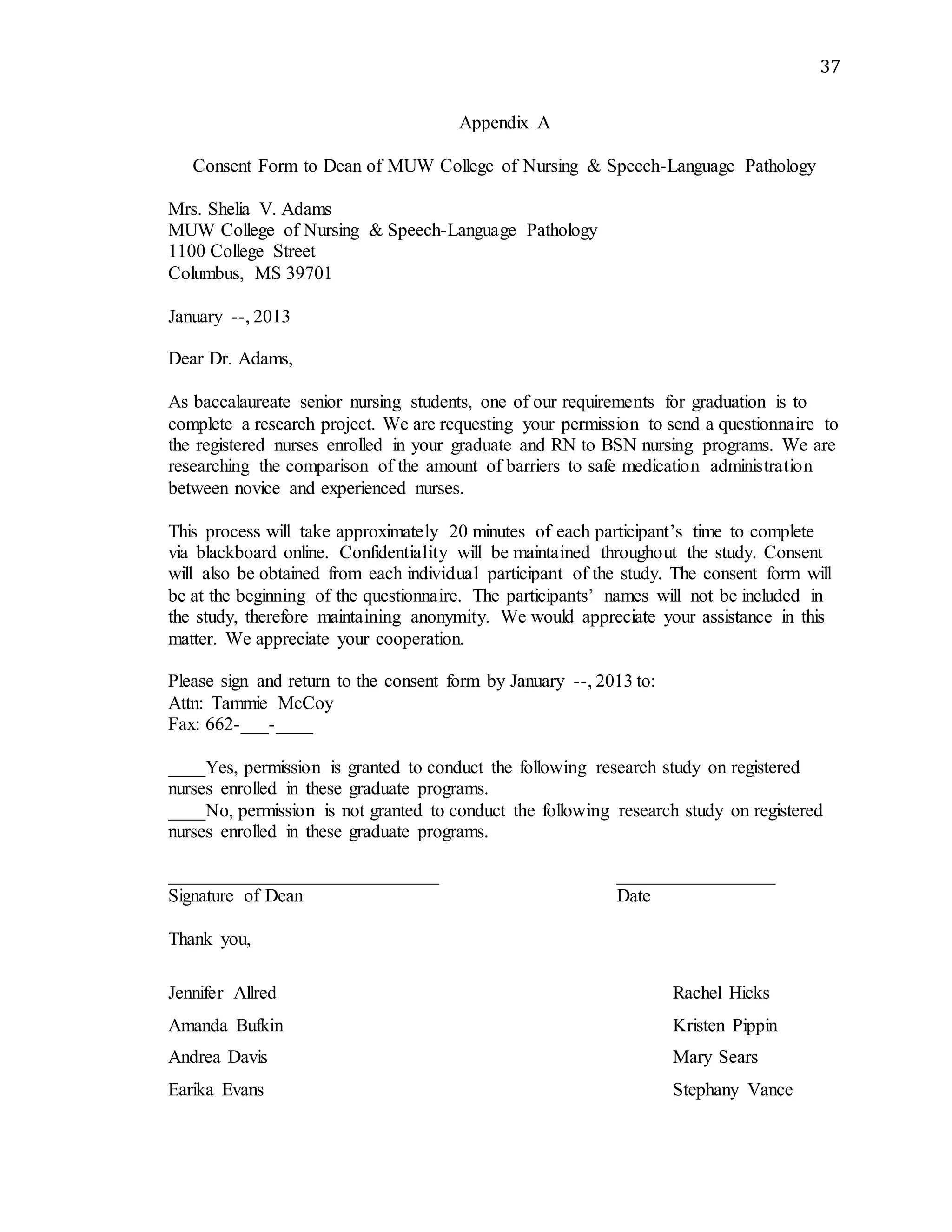 37
Appendix A
Consent Form to Dean of MUW College of Nursing & Speech-Language Pathology
Mrs. Shelia V. Adams
MUW College of Nursing & Speech-Language Pathology
1100 College Street
Columbus, MS 39701
January --, 2013
Dear Dr. Adams,
As baccalaureate senior nursing students, one of our requirements for graduation is to
complete a research project. We are requesting your permission to send a questionnaire to
the registered nurses enrolled in your graduate and RN to BSN nursing programs. We are
researching the comparison of the amount of barriers to safe medication administration
between novice and experienced nurses.
This process will take approximately 20 minutes of each participant’s time to complete
via blackboard online. Confidentiality will be maintained throughout the study. Consent
will also be obtained from each individual participant of the study. The consent form will
be at the beginning of the questionnaire. The participants’ names will not be included in
the study, therefore maintaining anonymity. We would appreciate your assistance in this
matter. We appreciate your cooperation.
Please sign and return to the consent form by January --, 2013 to:
Attn: Tammie McCoy
Fax: 662-___-____
____Yes, permission is granted to conduct the following research study on registered
nurses enrolled in these graduate programs.
____No, permission is not granted to conduct the following research study on registered
nurses enrolled in these graduate programs.
_____________________________ _________________
Signature of Dean Date
Thank you,
Jennifer Allred Rachel Hicks
Amanda Bufkin Kristen Pippin
Andrea Davis Mary Sears
Earika Evans Stephany Vance
 