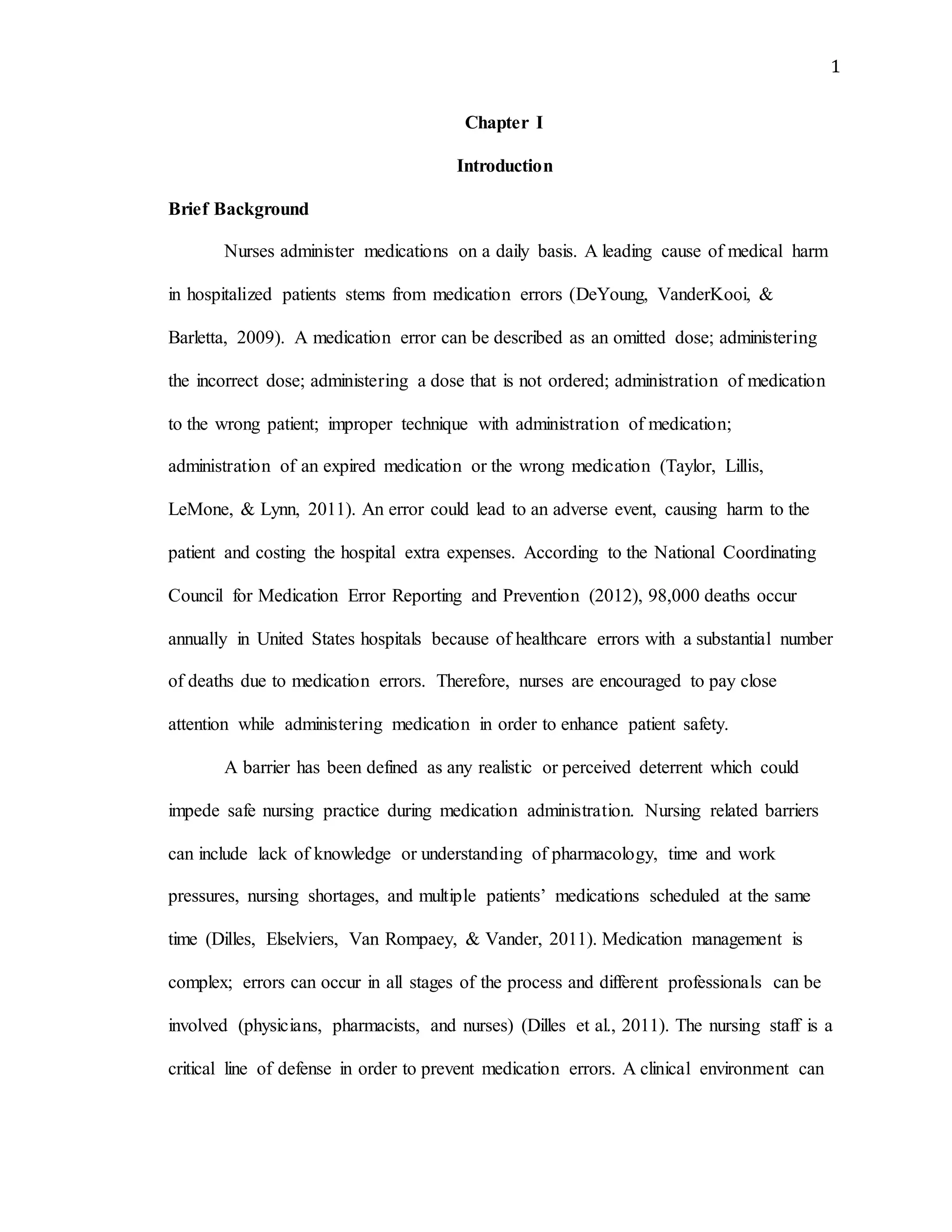 1
Chapter I
Introduction
Brief Background
Nurses administer medications on a daily basis. A leading cause of medical harm
in hospitalized patients stems from medication errors (DeYoung, VanderKooi, &
Barletta, 2009). A medication error can be described as an omitted dose; administering
the incorrect dose; administering a dose that is not ordered; administration of medication
to the wrong patient; improper technique with administration of medication;
administration of an expired medication or the wrong medication (Taylor, Lillis,
LeMone, & Lynn, 2011). An error could lead to an adverse event, causing harm to the
patient and costing the hospital extra expenses. According to the National Coordinating
Council for Medication Error Reporting and Prevention (2012), 98,000 deaths occur
annually in United States hospitals because of healthcare errors with a substantial number
of deaths due to medication errors. Therefore, nurses are encouraged to pay close
attention while administering medication in order to enhance patient safety.
A barrier has been defined as any realistic or perceived deterrent which could
impede safe nursing practice during medication administration. Nursing related barriers
can include lack of knowledge or understanding of pharmacology, time and work
pressures, nursing shortages, and multiple patients’ medications scheduled at the same
time (Dilles, Elselviers, Van Rompaey, & Vander, 2011). Medication management is
complex; errors can occur in all stages of the process and different professionals can be
involved (physicians, pharmacists, and nurses) (Dilles et al., 2011). The nursing staff is a
critical line of defense in order to prevent medication errors. A clinical environment can
 
