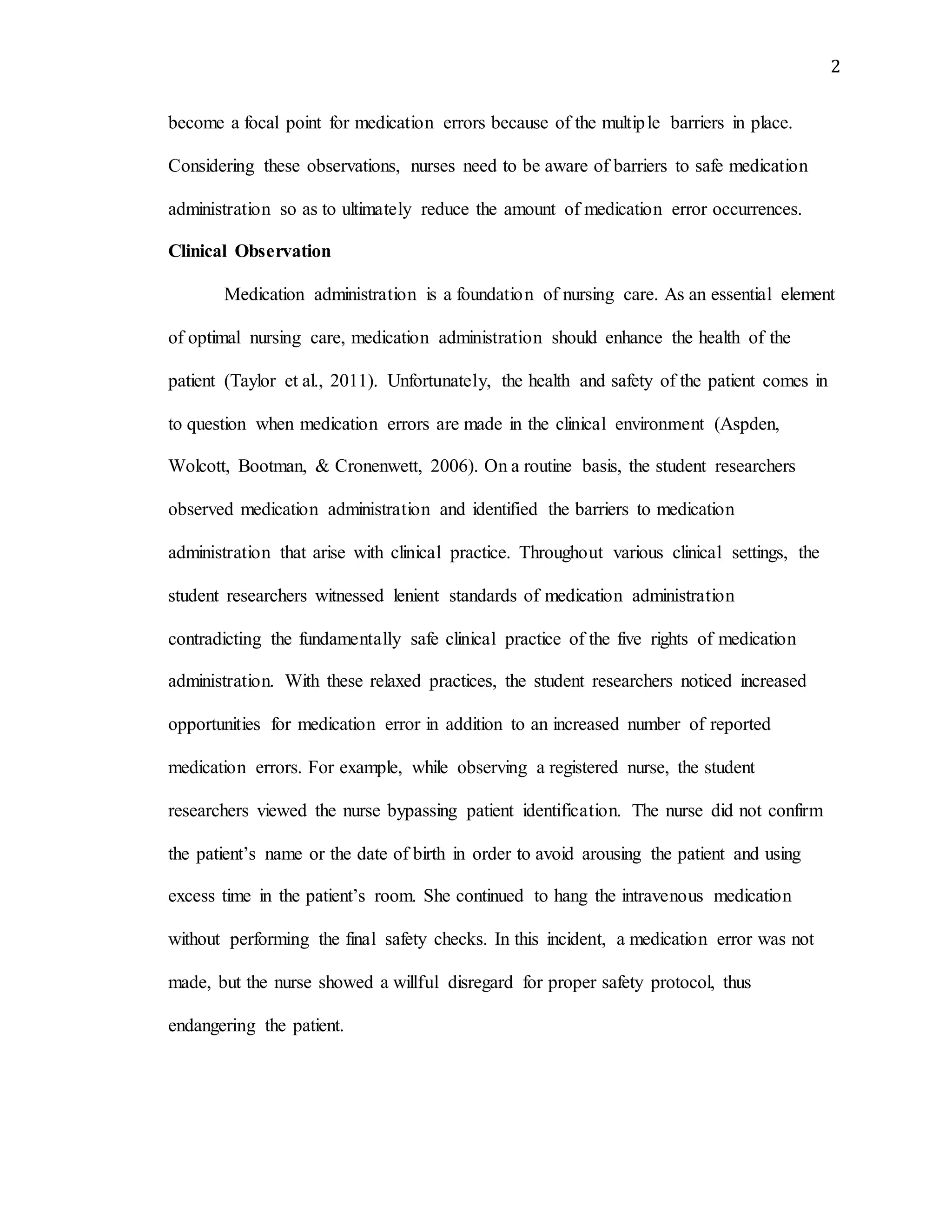 2
become a focal point for medication errors because of the multiple barriers in place.
Considering these observations, nurses need to be aware of barriers to safe medication
administration so as to ultimately reduce the amount of medication error occurrences.
Clinical Observation
Medication administration is a foundation of nursing care. As an essential element
of optimal nursing care, medication administration should enhance the health of the
patient (Taylor et al., 2011). Unfortunately, the health and safety of the patient comes in
to question when medication errors are made in the clinical environment (Aspden,
Wolcott, Bootman, & Cronenwett, 2006). On a routine basis, the student researchers
observed medication administration and identified the barriers to medication
administration that arise with clinical practice. Throughout various clinical settings, the
student researchers witnessed lenient standards of medication administration
contradicting the fundamentally safe clinical practice of the five rights of medication
administration. With these relaxed practices, the student researchers noticed increased
opportunities for medication error in addition to an increased number of reported
medication errors. For example, while observing a registered nurse, the student
researchers viewed the nurse bypassing patient identification. The nurse did not confirm
the patient’s name or the date of birth in order to avoid arousing the patient and using
excess time in the patient’s room. She continued to hang the intravenous medication
without performing the final safety checks. In this incident, a medication error was not
made, but the nurse showed a willful disregard for proper safety protocol, thus
endangering the patient.
 