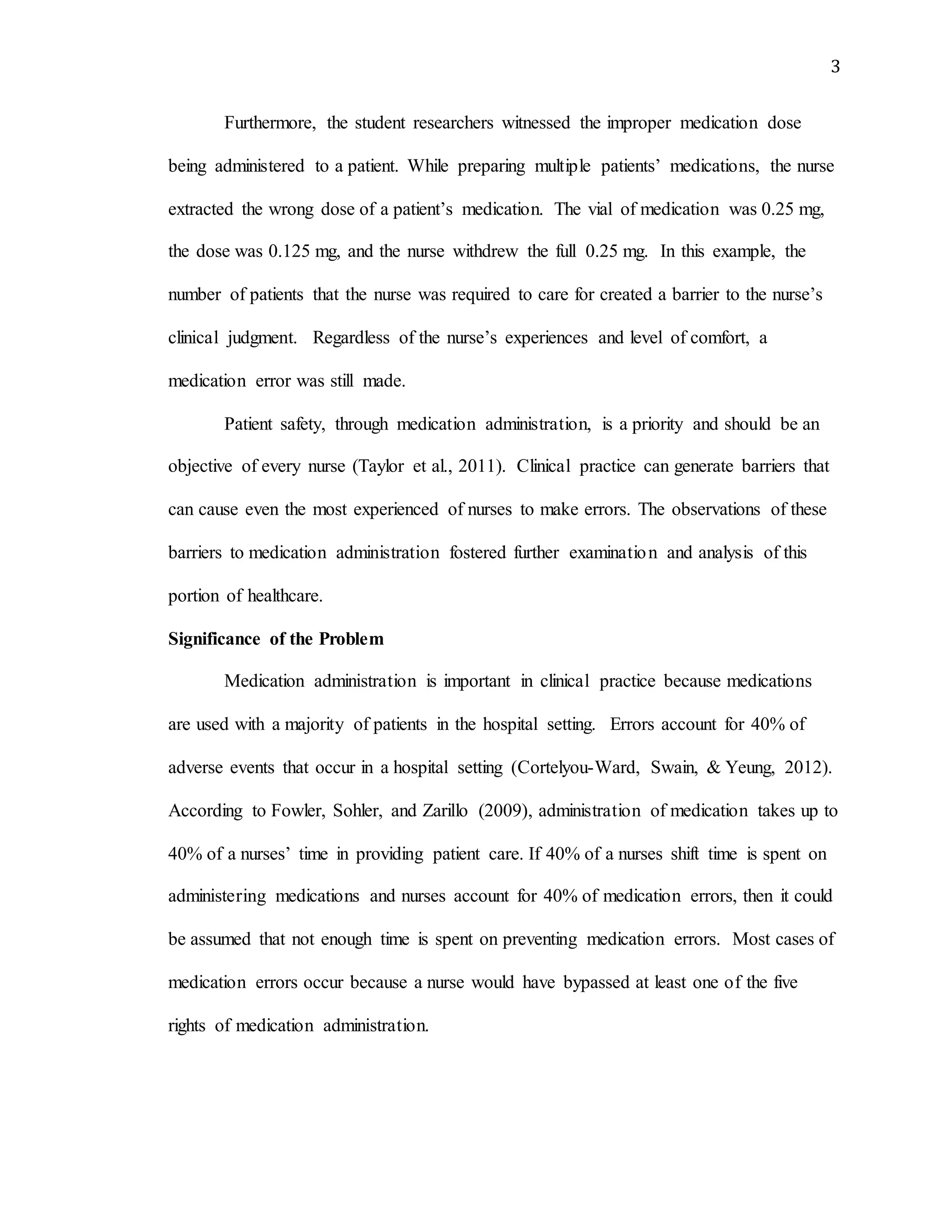 3
Furthermore, the student researchers witnessed the improper medication dose
being administered to a patient. While preparing multiple patients’ medications, the nurse
extracted the wrong dose of a patient’s medication. The vial of medication was 0.25 mg,
the dose was 0.125 mg, and the nurse withdrew the full 0.25 mg. In this example, the
number of patients that the nurse was required to care for created a barrier to the nurse’s
clinical judgment. Regardless of the nurse’s experiences and level of comfort, a
medication error was still made.
Patient safety, through medication administration, is a priority and should be an
objective of every nurse (Taylor et al., 2011). Clinical practice can generate barriers that
can cause even the most experienced of nurses to make errors. The observations of these
barriers to medication administration fostered further examination and analysis of this
portion of healthcare.
Significance of the Problem
Medication administration is important in clinical practice because medications
are used with a majority of patients in the hospital setting. Errors account for 40% of
adverse events that occur in a hospital setting (Cortelyou-Ward, Swain, & Yeung, 2012).
According to Fowler, Sohler, and Zarillo (2009), administration of medication takes up to
40% of a nurses’ time in providing patient care. If 40% of a nurses shift time is spent on
administering medications and nurses account for 40% of medication errors, then it could
be assumed that not enough time is spent on preventing medication errors. Most cases of
medication errors occur because a nurse would have bypassed at least one of the five
rights of medication administration.
 