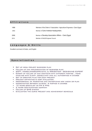 C U R R I C U L U M V I T A E P A G E 4 /5
A f f i l i a t i o n s
2002 Member of Cairo Institute headquarters
2006 Member of Develop Association Affairs – Cairo Egypt
2014 Member of SAUDI Engineer Council
L a n g u a g e s & S k i l l s
Excellent command of Arabic, and English
S p e c i a l i z a t i o n
 Set up mega project business plan
 Follow up the implementation of business plan
 SOFT, HARDLANDSCAPE-CIVIL & IRRIGATION DESIGNING EXPERT
 Expert of follow up and contacts with different parties , items
involves with client ,consultant and all authorities in charge
 Set up erection plan for each project
 Project estimating & cost evaluation
 Professional of Marketing and Advertizing new vision or plan
 Coordination between division & parties in charge
 12 years specialist as PM & PMs
 2 years ce0-munafasa company
 Follow up QMS system
 Evaluation the curve project and achievement schedule
1996 Member of the Order of Association –Agriculture Engineers –Cairo Egypt
 