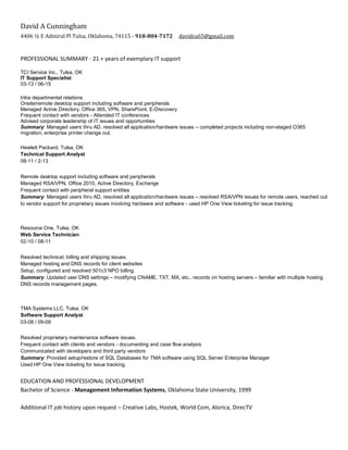 David A Cunningham
4406 ½ E Admiral Pl Tulsa, Oklahoma, 74115 - 918-804-7172 davidca65@gmail.com
PROFESSIONAL SUMMARY - 21 + years of exemplary IT support
TCI Service Inc., Tulsa, OK
IT Support Specialist
03-13 / 06-15
Intra departmental relations
Onsite/remote desktop support including software and peripherals
Managed Active Directory, Office 365, VPN, SharePoint, E-Discovery
Frequent contact with vendors - Attended IT conferences
Advised corporate leadership of IT issues and opportunities
Summary: Managed users thru AD, resolved all application/hardware issues – completed projects including non-staged O365
migration, enterprise printer change out.
Hewlett Packard, Tulsa, OK
Technical Support Analyst
08-11 / 2-13
Remote desktop support including software and peripherals
Managed RSA/VPN, Office 2010, Active Directory, Exchange
Frequent contact with peripheral support entities
Summary: Managed users thru AD, resolved all application/hardware issues – resolved RSA/VPN issues for remote users, reached out
to vendor support for proprietary issues involving hardware and software - used HP One View ticketing for issue tracking.
Resource One, Tulsa, OK
Web Service Technician
02-10 / 08-11
Resolved technical, billing and shipping issues.
Managed hosting and DNS records for client websites
Setup, configured and resolved 501c3 NPO billing
Summary: Updated user DNS settings – modifying CNAME, TXT, MX, etc.. records on hosting servers – familiar with multiple hosting
DNS records management pages.
TMA Systems LLC, Tulsa, OK
Software Support Analyst
03-08 / 09-09
Resolved proprietary maintenance software issues.
Frequent contact with clients and vendors - documenting and case flow analysis
Communicated with developers and third party vendors
Summary: Provided setup/restore of SQL Databases for TMA software using SQL Server Enterprise Manager
Used HP One View ticketing for issue tracking.
EDUCATION AND PROFESSIONAL DEVELOPMENT
Bachelor of Science - Management Information Systems, Oklahoma State University, 1999
Additional IT job history upon request – Creative Labs, Hostek, World Com, Alorica, DirecTV
 