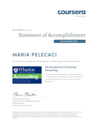 coursera.org
Statement of Accomplishment
WITH DISTINCTION
DECEMBER 13, 2013
MARIA PELECACI
HAS SUCCESSFULLY COMPLETED THE UNIVERSITY OF PENNSYLVANIA'S ONLINE OFFERING OF
An Introduction to Financial
Accounting
This course covered the content of a semester-long MBA core
course with a focus on providing an understanding of financial
accounting fundamentals for users of corporate financial
information.
PROFESSOR BRIAN J. BUSHEE
GILBERT AND SHELLEY HARRISON PROFESSOR
WHARTON SCHOOL
UNIVERSITY OF PENNSYLVANIA
PLEASE NOTE: THIS ONLINE OFFERING DOES NOT REFLECT THE ENTIRE CURRICULUM OFFERED TO STUDENTS ENROLLED AT THE UNIVERSITY
OF PENNSYLVANIA. THIS STATEMENT DOES NOT AFFIRM THAT THIS STUDENT WAS ENROLLED AS A STUDENT AT THE UNIVERSITY OF
PENNSYLVANIA IN ANY WAY. IT DOES NOT CONFER A UNIVERSITY OF PENNSYLVANIA GRADE; IT DOES NOT CONFER UNIVERSITY OF
PENNSYLVANIA CREDIT; IT DOES NOT CONFER A UNIVERSITY OF PENNSYLVANIA DEGREE; AND IT DOES NOT VERIFY THE IDENTITY OF THE
STUDENT.
 
