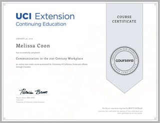 EDUCA
T
ION FOR EVE
R
YONE
CO
U
R
S
E
C E R T I F
I
C
A
TE
COURSE
CERTIFICATE
JANUARY 26, 2016
Melissa Coon
Communication in the 21st Century Workplace
an online non-credit course authorized by University of California, Irvine and offered
through Coursera
has successfully completed
Patricia Bravo, MBA, SPHR
Instructor
University of California, Irvine Extension
Verify at coursera.org/verify/BGSTV7HPR29U
Coursera has confirmed the identity of this individual and
their participation in the course.
 