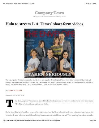 9/18/14, 3:40 PMHulu to stream L.A. Times' short-form videos - LA Times
Page 1 of 6http://www.latimes.com/entertainment/envelope/cotown/la-et-ct-latimes-hulu-20140911-story.html
Company Town
Hollywood & entertainment industry news
Hulu to stream L.A. Times' short-form videos
By SABA HAMEDY
SEPTEMBER 12, 2014, 8:20 AM
T
he Los Angeles Times announced Friday that millions of viewers will now be able to stream
The Times’ short-form videos on Hulu.
Hulu, based in Los Angeles, is an online video service that has television shows, clips and movies on its
website. It also offers a monthly subscription service, available on smart TVs, gaming consoles, mobile
The Los Angeles Times announced the launch of its Los Angeles Times Originals' short-form video series on Hulu, which will
include "The Envelope Emmy Roundtables." Pictured actors: (l to r) Vera Farmiga (Bates Motel), Norman Reedus (The Walking
Dead), Jon Hamm (Mad Men), Lizzy Caplan (Masters... (Kirk McKoy / Los Angeles Times)
 