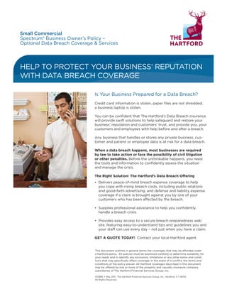 HELP TO PROTECT YOUR BUSINESS’ REPUTATION
WITH DATA BREACH COVERAGE
Is Your Business Prepared for a Data Breach?
Credit card information is stolen, paper files are not shredded,
a business laptop is stolen.
You can be confident that The Hartford’s Data Breach insurance
will provide swift solutions to help safeguard and restore your
business’ reputation and customers’ trust, and provide you, your
customers and employees with help before and after a breach.
Any business that handles or stores any private business, cus-
tomer and patient or employee data is at risk for a data breach.
When a data breach happens, most businesses are required
by law to take action or face the possibility of civil litigation
or other penalties. Before the unthinkable happens, you need
the tools and information to confidently assess the situation
and manage the crisis.
The Right Solution: The Hartford’s Data Breach Offering
•	 Delivers peace-of-mind breach expense coverage to help
you cope with rising breach costs, including public relations
and good-faith advertising, and defense and liability expense
coverage if a claim is brought against you by one of your
customers who has been affected by the breach.
•	 Supplies professional assistance to help you confidently
handle a breach crisis.
•	 Provides easy access to a secure breach preparedness web
site, featuring easy-to-understand tips and guidelines you and
your staff can use every day – not just when you have a claim.
GET A QUOTE TODAY! Contact your local Hartford agent.
Small Commercial
Spectrum® Business Owner’s Policy –
Optional Data Breach Coverage  Services
Agent Name
Agency Name 1•
Agency Name 2
Address Line 1•
Address Line 2
City, State, Zip•
Phone Number*
E-mail Address
URL
Agency Logo Only
FPO
This document outlines in general terms the coverages that may be afforded under
a Hartford policy.  All policies must be examined carefully to determine suitability for
your needs and to identify any exclusions, limitations or any other terms and condi-
tions that may specifically affect coverage. In the event of a conflict, the terms and
conditions of the policy prevail. All Hartford coverages described in this document
may be offered by one or more of the property and casualty insurance company
subsidiaries of The Hartford Financial Services Group, Inc.
107866 © May 2011 The Hartford Financial Services Group, Inc., Hartford, CT 06155
All Rights Reserved
 