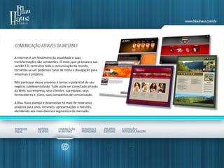 A Internet é um fenômeno da atualidade e suas
transformações são constantes. O meio, que já ensaia a sua
versão 2.0, centraliza toda a comunicação do mundo,
tornando-se um poderoso canal de mídia e divulgação para
empresas e projetos.
Não participar desse universo é tornar o potencial do seu
negócio subdesenvolvido. Tudo pode ser conectado através
da Web: sua empresa, seus clientes, sua equipe, seus
fornecedores e, claro, suas campanhas de comunicação.
A Blau Haus planeja e desenvolve há mais de nove anos
projetos para sites, intranets, apresentações e hotsites,
atendendo aos mais diversos segmentos do mercado.
 