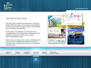 Você sabe qual é o caminho que deseja trilhar e onde quer
chegar? A Blau Haus sabe que é crucial para uma estratégia
de sucesso que os objetivos sejam traçados e controlados do
início do processo ao produto final.
Seu foco deve ser estabelecido a partir do olhar e das
percepções do seu cliente. Além disso, é fundamental saber
planejar os movimentos e definir qual a meta que
determinada ação deve atingir.
Sabemos que nem sempre tudo é claro ou estabelecido. É por
isso que estamos preparados para ajudá-los em todas as
fases do processo. Especialmente na etapa mais importante:
o primeiro passo.
 