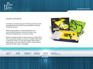 Um folder é a primeira peça que se lembra quando o assunto
é divulgação da empresa. Mas as possibilidades na área da
criação são infinitas.
Diversas peças podem ser desenvolvidas para uma
comunicação alinhada com materiais de apoio e que
reforçam a divulgação de um conceito ou ideia.
Explore as situações onde seu cliente entra em contato direto
com sua empresa, produto ou serviço. O trabalho pode iniciar
no ponto-de-venda, com uma apresentação diferenciada, e
pode chegar à casa ou escritório do cliente, na forma de kits
especiais, brindes, caixas e embalagens.
 
