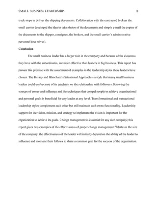 SMALL BUSINESS LEADERSHIP 11
truck stops to deliver the shipping documents. Collaboration with the contracted brokers the
small carrier developed the idea to take photos of the documents and simply e-mail the copies of
the documents to the shipper, consignee, the brokers, and the small carrier’s administrative
personnel (our wives).
Conclusion
The small business leader has a larger role in the company and because of the closeness
they have with the subordinates, are more effective than leaders in big business. This report has
proven this premise with the assortment of examples in the leadership styles these leaders have
chosen. The Hersey and Blanchard’s Situational Approach is a style that many small business
leaders could use because of its emphasis on the relationship with followers. Knowing the
sources of power and influence and the techniques that compel people to achieve organizational
and personal goals is beneficial for any leader at any level. Transformational and transactional
leadership styles complement each other but still maintain each owns functionality. Leadership
support for the vision, mission, and strategy to implement the vision is important for the
organization to achieve its goals. Change management is essential for any size company; this
report gives two examples of the effectiveness of proper change management. Whatever the size
of the company, the effectiveness of the leader will initially depend on the ability of the leader to
influence and motivate their follows to share a common goal for the success of the organization.
 