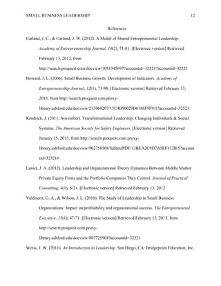 SMALL BUSINESS LEADERSHIP 12
References
Carland, J. C., & Carland, J. W. (2012). A Model of Shared Entrepreneurial Leadership.
Academy of Entrepreneurship Journal, 18(2), 71-81. [Electronic version] Retrieved
February 13, 2012, from
http://search.proquest.com/docview/1081345697?accountid=32521?accountid=32521
Howard, J. L. (2006). Small Business Growth: Development of Indicators. Academy of
Entrepreneurship Journal, 12(1), 73-88. [Electronic version] Retrieved February 13,
2013, from http://search.proquest.com.proxy-
library.ashford.edu/docview/213968207/13C4B90029D6186F9F9/1?accountid=32521
Kendrick, J. (2011, November). Transformational Leadership: Changing Individuals & Social
Systems. The American Society for Safety Engineers. [Electronic version] Retrieved
January 25, 2013, from http://search.proquest.com.proxy-
library.ashford.edu/docview/902758508/fulltextPDF/13BEA2C9D7A5EF112B/5?accoun
tid=32521#
Lanier, J. A. (2012). Leadership and Organizational Theory Dynamics Between Middle Market
Private Equity Firms and the Portfolio Companies They Control. Journal of Practical
Consulting, 4(1), 6-21. [Electronic version] Retrieved February 13, 2012
Valdiserri, G. A., & Wilson, J. L. (2010). The Study of Leadership in Small Business
Organizations: Impact on profitability and organizational success. The Entrepreneurial
Executive, 15(1), 47-71. [Electronic version] Retrieved February 13, 2013, from
http://search.proquest.com.proxy-
library.ashford.edu/docview/807725904?accountid=32521
Weiss, J. W. (2011). An Introduction to Leadership. San Diego, CA: Bridgepoint Education, Inc.
 