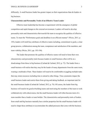 SMALL BUSINESS LEADERSHIP 3
differently. A small business leader has greater impact on their organizations than do leaders in
big business.
Characteristics and Personality Traits of an Effective Team Leader
Effective team leadership has become a requirement with the emergence of global
competition and rapid changes to the external environment. Leaders will need to develop
personality traits and characteristics that nourish the team to recognize the qualities of effective
teams. To meet the “Performance goals and deadlines in an efficient manner” (Weiss, 2011, p.
193), leaders will instill key attributes of effective teams including, commitment to goals, a clear
group process, collaboration among the team, competence and satisfaction of the members, and
team viability (Weiss, 2011, pp. 193-194).
The leader that promotes the qualities of effective teams will need to hone their own
characteristics and personality traits because leaders in small business often will be at a
disadvantage from those in big business (Carland & Carland, 2012, p. 72). The leader from a
small business will realize that they may be the leader of many departments from the same room,
wearing a multitude of hats. These leaders will need to be comfortable at juggling multiple tasks
that may strain resources including time to attend to other things. Time constraints impact the
small business leader and restrict them from giving and taking feedback, an important task for
the small business leader (Carland & Carland, 2012, p. 76). Of course, the leader from big
business will need to be good at building teams and motivating the members of the team to work
collaboratively with cohesiveness, but the small business leader will often become more of a
team member than a leader or team builder. The characteristics and personality traits of leaders
from small and big business naturally have similar properties but the small business leader will
need to shape those attributes to accommodate the added pressures that come with the business.
 