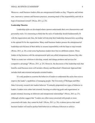 SMALL BUSINESS LEADERSHIP 4
Moreover, small business leaders often are entrepreneurial leaders as they “Organize and initiate
new, innovative ventures and business practices, assuming much of the responsibility and risk in
hope of maximum reward” (Weiss, 2011, p. 25).
Leadership Theories
Leadership styles are developed when a person understands their own characteristics and
personality traits. It is interesting to think that the style of leadership should fundamentally fit
with the organization and, thus, the leader will develop their leadership characteristics according
to the optimal fit for the organization. Many small business leaders possess the entrepreneurial
leadership style because of their ability to assume responsibility with the hope to reap rewards
(Weiss, 2011, p. 25), a trait some big business leaders have but in a different context. Those
leaders in big business with the entrepreneurial spirit are called intrapreneurs because they take
“Risks to create new solutions to develop, extend, and change products and services for
competitive advantage” (Weiss, 2011, p. 25). However, the discussion of the leadership style that
benefits small business more will include a Hersey and Blanchard’s Situational Approach that
includes both task-oriented and people-oriented leaders.
It is only prudent to examine the behavior of leaders to understand the styles that exist to
improve the leader’s capabilities of managing people. The University of Michigan and Ohio
State University research into leaders behavior “Eventually pinpointed two types of behavior in
leaders: Leaders were either task oriented, focusing on achieving goals and organization, or
people oriented, focusing on followers and interpersonal relationships” (Weiss, 2011, p. 27).
Although scholars suggest that “Leaders are either more concerned with people or more
concerned with tasks; they cannot be both” (Weiss, 2011, p. 28), evidence proves that small
business leaders will need to perfect both behaviors to influence followers to achieve
 