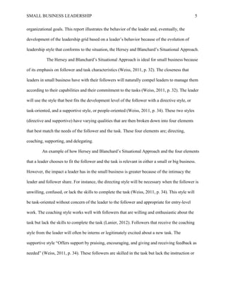 SMALL BUSINESS LEADERSHIP 5
organizational goals. This report illustrates the behavior of the leader and, eventually, the
development of the leadership grid based on a leader’s behavior because of the evolution of
leadership style that conforms to the situation, the Hersey and Blanchard’s Situational Approach.
The Hersey and Blanchard’s Situational Approach is ideal for small business because
of its emphasis on follower and task characteristics (Weiss, 2011, p. 32). The closeness that
leaders in small business have with their followers will naturally compel leaders to manage them
according to their capabilities and their commitment to the tasks (Weiss, 2011, p. 32). The leader
will use the style that best fits the development level of the follower with a directive style, or
task-oriented, and a supportive style, or people-oriented (Weiss, 2011, p. 34). These two styles
(directive and supportive) have varying qualities that are then broken down into four elements
that best match the needs of the follower and the task. These four elements are; directing,
coaching, supporting, and delegating.
An example of how Hersey and Blanchard’s Situational Approach and the four elements
that a leader chooses to fit the follower and the task is relevant in either a small or big business.
However, the impact a leader has in the small business is greater because of the intimacy the
leader and follower share. For instance, the directing style will be necessary when the follower is
unwilling, confused, or lack the skills to complete the task (Weiss, 2011, p. 34). This style will
be task-oriented without concern of the leader to the follower and appropriate for entry-level
work. The coaching style works well with followers that are willing and enthusiastic about the
task but lack the skills to complete the task (Lanier, 2012). Followers that receive the coaching
style from the leader will often be interns or legitimately excited about a new task. The
supportive style “Offers support by praising, encouraging, and giving and receiving feedback as
needed” (Weiss, 2011, p. 34). These followers are skilled in the task but lack the instruction or
 