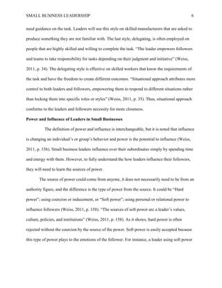 SMALL BUSINESS LEADERSHIP 6
need guidance on the task. Leaders will use this style on skilled manufacturers that are asked to
produce something they are not familiar with. The last style, delegating, is often employed on
people that are highly skilled and willing to complete the task. “The leader empowers followers
and teams to take responsibility for tasks depending on their judgment and initiative” (Weiss,
2011, p. 34). The delegating style is effective on skilled workers that know the requirements of
the task and have the freedom to create different outcomes. “Situational approach attributes more
control to both leaders and followers, empowering them to respond to different situations rather
than locking them into specific roles or styles” (Weiss, 2011, p. 35). Thus, situational approach
conforms to the leaders and followers necessity for more closeness.
Power and Influence of Leaders in Small Businesses
The definition of power and influence is interchangeable, but it is noted that influence
is changing an individual’s or group’s behavior and power is the potential to influence (Weiss,
2011, p. 156). Small business leaders influence over their subordinates simply by spending time
and energy with them. However, to fully understand the how leaders influence their followers,
they will need to learn the sources of power.
The source of power could come from anyone, it does not necessarily need to be from an
authority figure, and the difference is the type of power from the source. It could be “Hard
power”; using coercion or inducement, or “Soft power”; using personal or relational power to
influence followers (Weiss, 2011, p. 158). “The sources of soft power are a leader’s values,
culture, policies, and institutions” (Weiss, 2011, p. 158). As it shows, hard power is often
rejected without the coercion by the source of the power. Soft power is easily accepted because
this type of power plays to the emotions of the follower. For instance, a leader using soft power
 