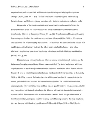 SMALL BUSINESS LEADERSHIP 8
organizational goals beyond their self-interests, thus initiating and bringing about positive
change” (Weiss, 2011, pp. 51-52). The transformational leadership style is a relationship
between leaders and followers playing important roles for the organization to realize its goals.
The premise of the transformational style is that it will transform and influence the
follower towards results the followers could not achieve on their own, but the leader will
transform the follower in the process (Weiss, 2011, p. 52). Transformational leaders will need to
have strong moral values that enable them to motivate followers (Weiss, 2011, p. 52); actions
and ideals that can be emulated by the followers. The behaviors that transformational leaders will
need to possess to effectively motivate the followers are idealized influence – also called
charisma – inspirational motivation, intellectual stimulation, and individualized consideration
(Weiss, 2011, p. 54).
The relationship between leader and follower is more intimate in small business and the
behaviors of transformational leadership are more amplified. The leader’s charisma will be on
display because of the intimacy with the follower. Idealized influence is based on trust and the
leader will need to exhibit high moral and ethical standards the follower can relate to (Kendrick,
2011, p. 14). If the example the leader gives has a high moral standard, it creates the drive for
shared goals and visions, it creates the inspirational motivation. For a small business leader,
encouraging the followers to take risks and find ways to quickly improve processes is essential to
stay competitive. Intellectually stimulating the follower will motivate them to become creative
with the limited resources that exist in small business. When a leader recognizes the needs of
their team members, acting as a coach by listening and addressing concerns that they may have,
they are showing individualized consideration (Valdiserri & Wilson, 2010, p. 51). Effective
 