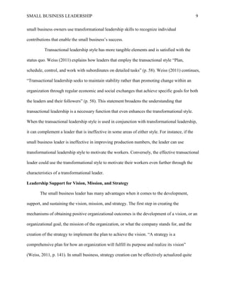 SMALL BUSINESS LEADERSHIP 9
small business owners use transformational leadership skills to recognize individual
contributions that enable the small business’s success.
Transactional leadership style has more tangible elements and is satisfied with the
status quo. Weiss (2011) explains how leaders that employ the transactional style “Plan,
schedule, control, and work with subordinates on detailed tasks” (p. 58). Weiss (2011) continues,
“Transactional leadership seeks to maintain stability rather than promoting change within an
organization through regular economic and social exchanges that achieve specific goals for both
the leaders and their followers” (p. 58). This statement broadens the understanding that
transactional leadership is a necessary function that even enhances the transformational style.
When the transactional leadership style is used in conjunction with transformational leadership,
it can complement a leader that is ineffective in some areas of either style. For instance, if the
small business leader is ineffective in improving production numbers, the leader can use
transformational leadership style to motivate the workers. Conversely, the effective transactional
leader could use the transformational style to motivate their workers even further through the
characteristics of a transformational leader.
Leadership Support for Vision, Mission, and Strategy
The small business leader has many advantages when it comes to the development,
support, and sustaining the vision, mission, and strategy. The first step in creating the
mechanisms of obtaining positive organizational outcomes is the development of a vision, or an
organizational goal, the mission of the organization, or what the company stands for, and the
creation of the strategy to implement the plan to achieve the vision. “A strategy is a
comprehensive plan for how an organization will fulfill its purpose and realize its vision”
(Weiss, 2011, p. 141). In small business, strategy creation can be effectively actualized quite
 