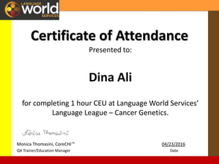 Certificate of Attendance
Presented to:
Dina Ali
for completing 1 hour CEU at Language World Services’
Language League – Cancer Genetics.
Monica Thomasini, CoreCHI™ 04/23/2016
QA Trainer/Education Manager Date
 