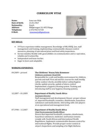 CURRICULUM VITAE
Name: Irma van Wijk
Date of birth: 21.01.1967
Nationality: Dutch
Address: Blåfjørvegen 10, 4053 Ræge
Telephone: (+47) 942 51720
E-Mail: irma.marjo@gmail.com
KEY SKILLS:
 19 Years experience within management. Knowledge of HR, HSEQ, law, staff
management and training, implementing communicable diseases control
measures, planning of operational plans and food safety inspections.
 Service minded, flexible with good abilities on communication and co-operation,
reliable and trustworthy.
 Independent and team worker.
 Eager to learn and adaptable.
WORKING EXPERIENCE:
04.2009 – present The Childrens` House/Sola Kommune
Childcare assistant/ Head HSE
Responsible for a safe and healthy environment for children,
parents and staff. First aid and fire courses for staff, weekly
safety outdoor checks, monthly indoor safety/hygiene
checks, update security, update of intern control.
Implemented a hygiene/cleaning system. Training and
introducing staff to new hygiene/cleaning systems.
12.2007 – 01.2009 Department of Health/ South Africa
Assistant Director
Staff management and development. Ensure proper release
of imported foodstuffs, cosmetics, disinfectants, hazardous
substances and medicaments. Interacting with role-players
at an operational and management level.
07.1998 – 11.2007 Department of Health/South Africa
Chief Environmental Health Officer
Ensure that imported foodstuffs, cosmetics, disinfectants,
hazardous substances, medicines and human remains
comply with South African and International Health
Regulations. Implement communicable diseases control for
international flights. Provide proper vector control at
airport. Inspections and sampling of in-flight kitchens.
 