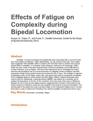 1
Effects of Fatigue on
Complexity during
Bipedal Locomotion
Arroyo, G., Chew, P., and Funai, P., Seattle University Center for the Study
of Sports and Exercise,2015.
─
Abstract
Variability in human mechanics has traditionally been associated with a source of noise
and chaos (Glass and Mackey, 1998). Nevertheless, as new research has risen, new models
have suggested that variability within a system is far more than noise or random error and an
optimal state of variability, or complexity, exists (Stergiou, Harbourne, & Cavanaugh, 2006).
Under this new model, it has been proposed that movement complexity can be affected by a
number of factors, such as fatigue. The aim of this experiment was to investigate the impact
exercise-induced fatigue has on running kinematics of collegiate runners as fatigue has been
proposed to hinder human performance and increase the risk of injury. The changes in segment
accelerations (SA) for the thighs, shank, feet, and pelvis were used to compare the complexity
of two collegiate distance runners before and after fatigue. Motion analysis techniques were
used to track SA. Multivariate multiscale entropy (MMSE) was utilized as a nonlinear tool to
analyze the fluctuations of the SA. At the conclusion of our the study, there was no difference
between the SA in post and pre fatigue present, suggesting that a revision of the protocol and
further research is needed to reveal any new insights in the world of movement complexity. The
ultimate goal of the experiment was to provide insight on the implications fatigue has on running
kinematics in order to determine if deviating from optimal variability increases the risk for injury.
Key Words Locomotion, complexity, fatigue
Introduction
 