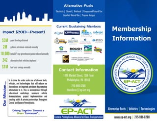 Membership
Information
www.ep-act.org | 215-990-8200
Alternative Fuels | Vehicles | Technologies
Is to drive the wide scale use of cleaner fuels,
vehicles, and technologies that will reduce our
dependence on imported petroleum by promoting
alternatives to it. This is accomplished through
educational workshops, seminars, vehicle
demonstrations, project implementation and
creating public & private partnerships throughout
Central and Eastern Pennsylvania.
OurMission….
Impact (2013—Present)
grant funding obtained
gallons petroleum reduced annually
tons CO2
-equ greenhouse gases reduced annually
alternative fuel vehicles deployed
fuel cost savings annually
$3M
2M
10,000
242
$1M
Driving Together Toward a
Green Tomorrow®
...
1818 Market Street, 13th Floor
Philadelphia, PA 19103
215-990-8200
tbandiero@ep-act.org
Contact Information
Electricity | Ethanol | Biodiesel | Compressed Natural Gas
Liquefied Natural Gas | Propane Autogas
Alternative Fuels
Current Sustaining Members
 