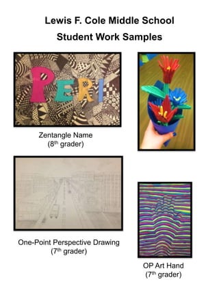 Lewis F. Cole Middle School
Student Work Samples
One-Point Perspective Drawing
(7th grader)
Zentangle Name
(8th grader)
OP Art Hand
(7th grader)
 