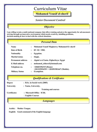 Curriculum Vitae
Senior Document Control
I am willing to join a multi-national company that offers training and gives the opportunity for advancement and
striving through an innovative environment which needs creativity, handling problems,
decision-making & how to deal with the critical situations.
Name : Mohamed Yousif Maghawry Mohamed El- sherif
Date of Birth : 05 / 02 / 1982.
Nationality : Egyptian.
Marital status : Single.
Permanent address : Algala'a st.Tanta. Elgharbeya. Egypt
E-Mail address : mohamed_elsheref@hotmail.com
Telephone no. : +20403296315 (Home)
+201225954355 / +201091901647 (Mobile).
Military Status : Exemption.
Degree : B.Sc. in Social work (2005)
University : Tanta, University.
Training and courses
Certificates : Microsoft Office ICDL
: English Courses
Arabic: Mother Tongue.
English: Good command of the English language
Personal Data
Qualifications & Certificates
Languages
Mohamed Yousif el-sherif
MaghawryMohamed El
sheriff
Objective
 