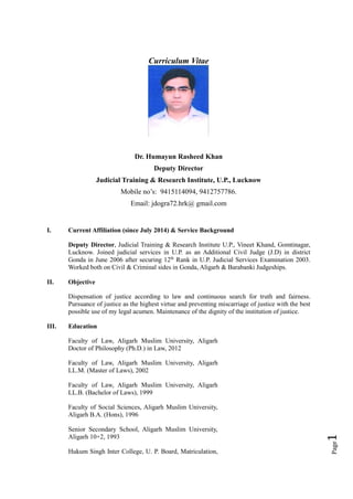 Page1
Curriculum Vitae
Dr. Humayun Rasheed Khan
Deputy Director
Judicial Training & Research Institute, U.P., Lucknow
Mobile no’s: 9415114094, 9412757786.
Email: jdogra72.hrk@ gmail.com
I. Current Affiliation (since July 2014) & Service Background
Deputy Director, Judicial Training & Research Institute U.P., Vineet Khand, Gomtinagar,
Lucknow. Joined judicial services in U.P. as an Additional Civil Judge (J.D) in district
Gonda in June 2006 after securing 12th
Rank in U.P. Judicial Services Examination 2003.
Worked both on Civil & Criminal sides in Gonda, Aligarh & Barabanki Judgeships.
II. Objective
Dispensation of justice according to law and continuous search for truth and fairness.
Pursuance of justice as the highest virtue and preventing miscarriage of justice with the best
possible use of my legal acumen. Maintenance of the dignity of the institution of justice.
III. Education
Faculty of Law, Aligarh Muslim University, Aligarh
Doctor of Philosophy (Ph.D.) in Law, 2012
Faculty of Law, Aligarh Muslim University, Aligarh
LL.M. (Master of Laws), 2002
Faculty of Law, Aligarh Muslim University, Aligarh
LL.B. (Bachelor of Laws), 1999
Faculty of Social Sciences, Aligarh Muslim University,
Aligarh B.A. (Hons), 1996
Senior Secondary School, Aligarh Muslim University,
Aligarh 10+2, 1993
Hukum Singh Inter College, U. P. Board, Matriculation,
 