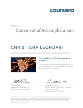 coursera.org
Statement of Accomplishment
JUNE 26, 2013
CHRISTIANA LEONDARI
HAS SUCCESSFULLY COMPLETED GEORGIA INSTITUTE OF TECHNOLOGY'S ONLINE OFFERING OF
Introduction to Psychology as a
Science
This Introductory Psychology course, usually taught in the first
year of college, surveys the many areas studied by psychologists,
who focus on the mind and behavior.
NELSON BAKER, PH.D.
DEAN, PROFESSIONAL EDUCATION
GEORGIA INSTITUTE OF TECHNOLOGY
DR. ANDERSON D. SMITH
REGENTS PROFESSOR OF PSYCHOLOGY EMERITUS
SCHOOL OF PSYCHOLOGY
GEORGIA INSTITUTE OF TECHNOLOGY
PLEASE NOTE: THE ONLINE OFFERING OF THIS CLASS DOES NOT REFLECT THE ENTIRE CURRICULUM OFFERED TO STUDENTS ENROLLED AT
GEORGIA INSTITUTE OF TECHNOLOGY. THIS STATEMENT DOES NOT AFFIRM THAT THIS STUDENT WAS ENROLLED AS A STUDENT AT GEORGIA
INSTITUTE OF TECHNOLOGY IN ANY WAY. IT DOES NOT CONFER A GEORGIA INSTITUTE OF TECHNOLOGY GRADE; IT DOES NOT CONFER
GEORGIA INSTITUTE OF TECHNOLOGY CREDIT; IT DOES NOT CONFER A GEORGIA INSTITUTE OF TECHNOLOGY DEGREE; AND IT DOES NOT
VERIFY THE IDENTITY OF THE STUDENT.
 