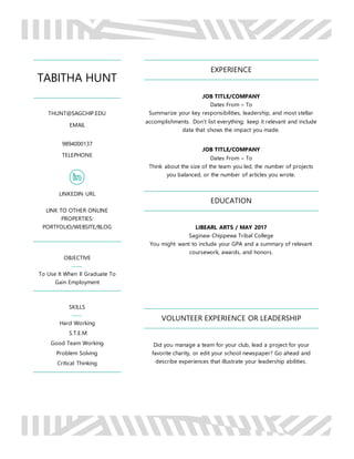 TABITHA HUNT
THUNT@SAGCHIP.EDU
EMAIL
9894000137
TELEPHONE
LINKEDIN URL
LINK TO OTHER ONLINE
PROPERTIES:
PORTFOLIO/WEBSITE/BLOG
OBJECTIVE
To Use It When II Graduate To
Gain Employment
SKILLS
Hard Working
S.T.E.M
Good Team Working
Problem Solving
Critical Thinking
EXPERIENCE
JOB TITLE/COMPANY
Dates From – To
Summarize your key responsibilities, leadership, and most stellar
accomplishments. Don’t list everything; keep it relevant and include
data that shows the impact you made.
JOB TITLE/COMPANY
Dates From – To
Think about the size of the team you led, the number of projects
you balanced, or the number of articles you wrote.
EDUCATION
LIBEARL ARTS / MAY 2017
Saginaw Chippewa Tribal College
You might want to include your GPA and a summary of relevant
coursework, awards, and honors.
VOLUNTEER EXPERIENCE OR LEADERSHIP
Did you manage a team for your club, lead a project for your
favorite charity, or edit your school newspaper? Go ahead and
describe experiences that illustrate your leadership abilities.
 