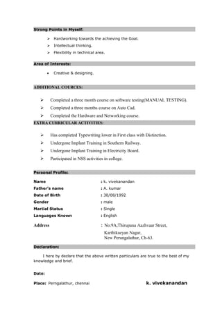 Strong Points in Myself:
 Hardworking towards the achieving the Goal.
 Intellectual thinking.
 Flexibility in technical area.
Area of Interests:
• Creative & designing.
ADDITIONAL COURCES:
 Completed a three month course on software testing(MANUAL TESTING).
 Completed a three months course on Auto Cad.
 Completed the Hardware and Networking course.
EXTRA CURRICULAR ACTIVITIES:
 Has completed Typewriting lower in First class with Distinction.
 Undergone Implant Training in Southern Railway.
 Undergone Implant Training in Electricity Board.
 Participated in NSS activities in college.
Personal Profile:
Name : k. vivekanandan
Father’s name : A. kumar
Date of Birth : 30/08/1992
Gender : male
Martial Status : Single
Languages Known : English
Address : No:9A,Thirupana Aazhvaar Street,
Karthikaeyan Nagar,
New Perungalathur, Ch-63.
Declaration:
I here by declare that the above written particulars are true to the best of my
knowledge and brief.
Date:
Place: Perngalathur, chennai k. vivekanandan
 
