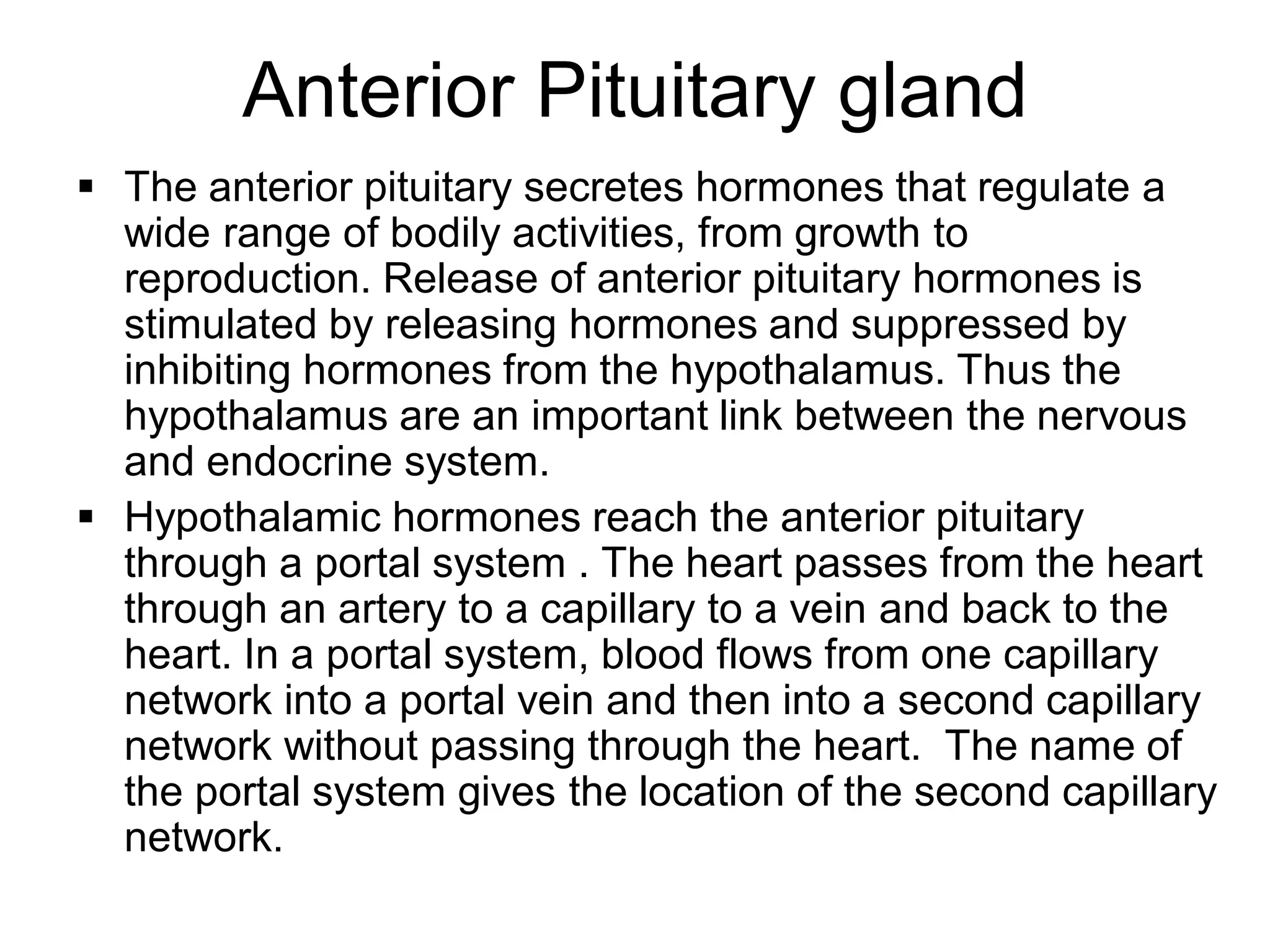  The anterior pituitary secretes hormones that regulate a
wide range of bodily activities, from growth to
reproduction. Release of anterior pituitary hormones is
stimulated by releasing hormones and suppressed by
inhibiting hormones from the hypothalamus. Thus the
hypothalamus are an important link between the nervous
and endocrine system.
 Hypothalamic hormones reach the anterior pituitary
through a portal system . The heart passes from the heart
through an artery to a capillary to a vein and back to the
heart. In a portal system, blood flows from one capillary
network into a portal vein and then into a second capillary
network without passing through the heart. The name of
the portal system gives the location of the second capillary
network.
Anterior Pituitary gland
 