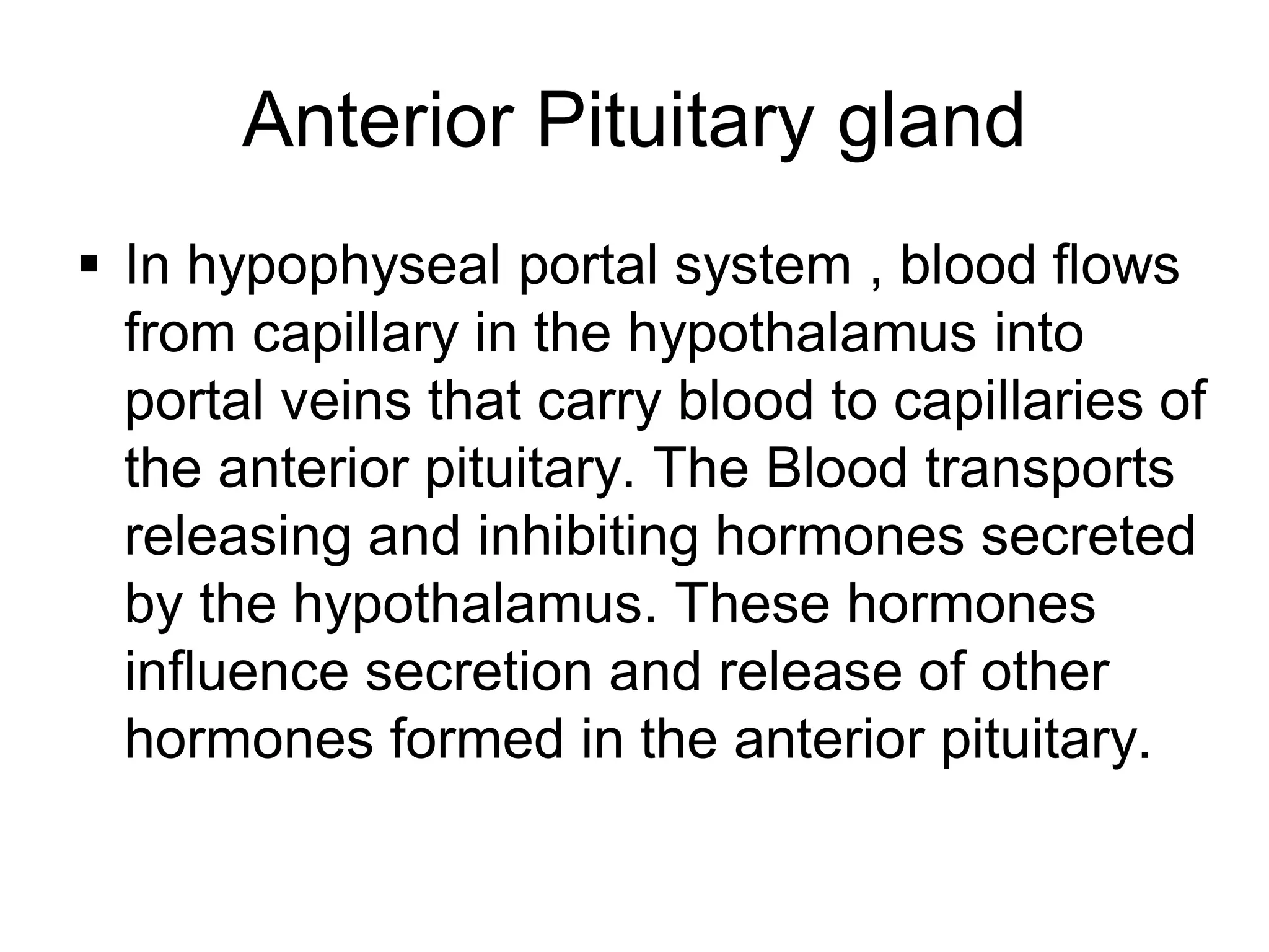  In hypophyseal portal system , blood flows
from capillary in the hypothalamus into
portal veins that carry blood to capillaries of
the anterior pituitary. The Blood transports
releasing and inhibiting hormones secreted
by the hypothalamus. These hormones
influence secretion and release of other
hormones formed in the anterior pituitary.
Anterior Pituitary gland
 